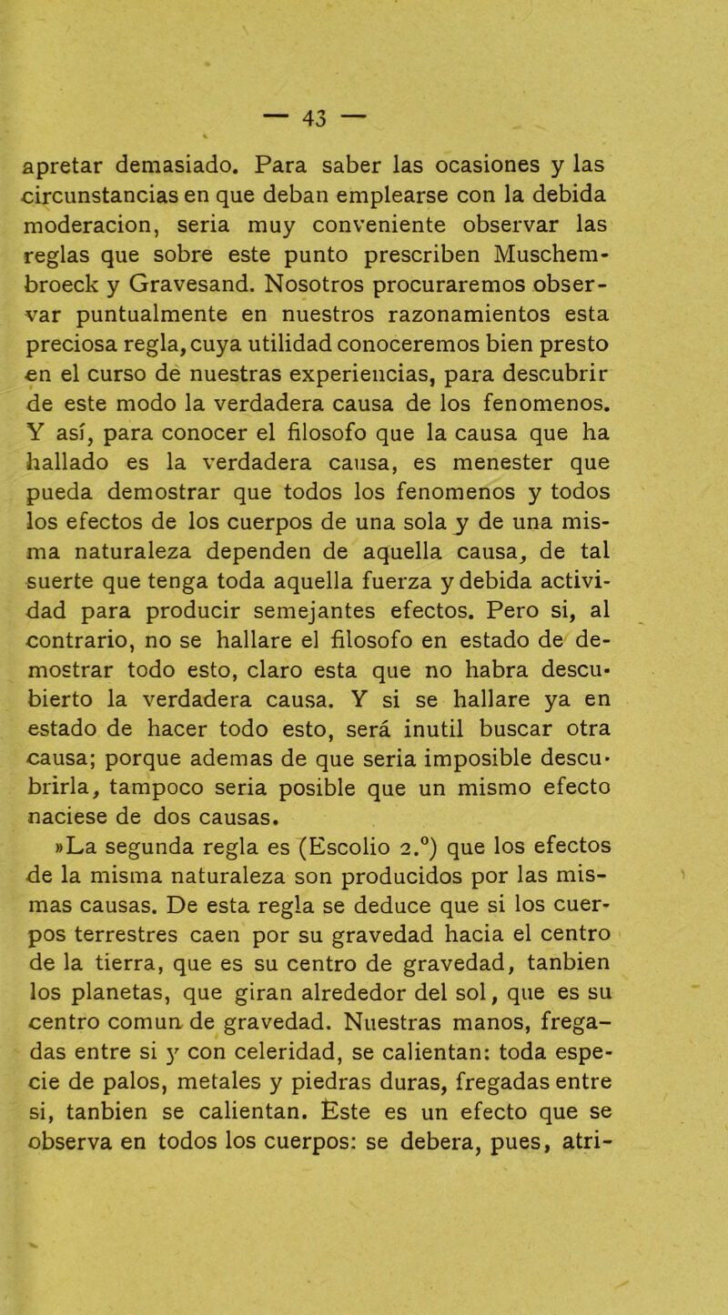 apretar demasiado. Para saber las ocasiones y las circunstancias en que deban emplearse con la debida moderación, seria muy conveniente observar las reglas que sobre este punto prescriben Muschem- broeck y Gravesand. Nosotros procuraremos obser- var puntualmente en nuestros razonamientos esta preciosa regla, cuya utilidad conoceremos bien presto en el curso de nuestras experiencias, para descubrir de este modo la verdadera causa de los fenómenos. Y así, para conocer el filosofo que la causa que ha hallado es la verdadera causa, es menester que pueda demostrar que todos los fenómenos y todos los efectos de los cuerpos de una sola y de una mis- ma naturaleza dependen de aquella causa, de tal suerte que tenga toda aquella fuerza y debida activi- dad para producir semejantes efectos. Pero si, al contrario, no se hallare el filosofo en estado de de- mostrar todo esto, claro esta que no habra descu- bierto la verdadera causa. Y si se hallare ya en estado de hacer todo esto, será inútil buscar otra causa; porque ademas de que seria imposible descu- brirla, tampoco seria posible que un mismo efecto naciese de dos causas. »La segunda regla es (Escolio 2°) que los efectos de la misma naturaleza son producidos por las mis- mas causas. De esta regla se deduce que si los cuer- pos terrestres caen por su gravedad hacia el centro de la tierra, que es su centro de gravedad, tanbien los planetas, que giran alrededor del sol, que es su centro comua de gravedad. Nuestras manos, frega- das entre si )’• con celeridad, se calientan: toda espe- cie de palos, metales y piedras duras, fregadas entre si, tanbien se calientan. Este es un efecto que se observa en todos los cuerpos: se deberá, pues, atri-