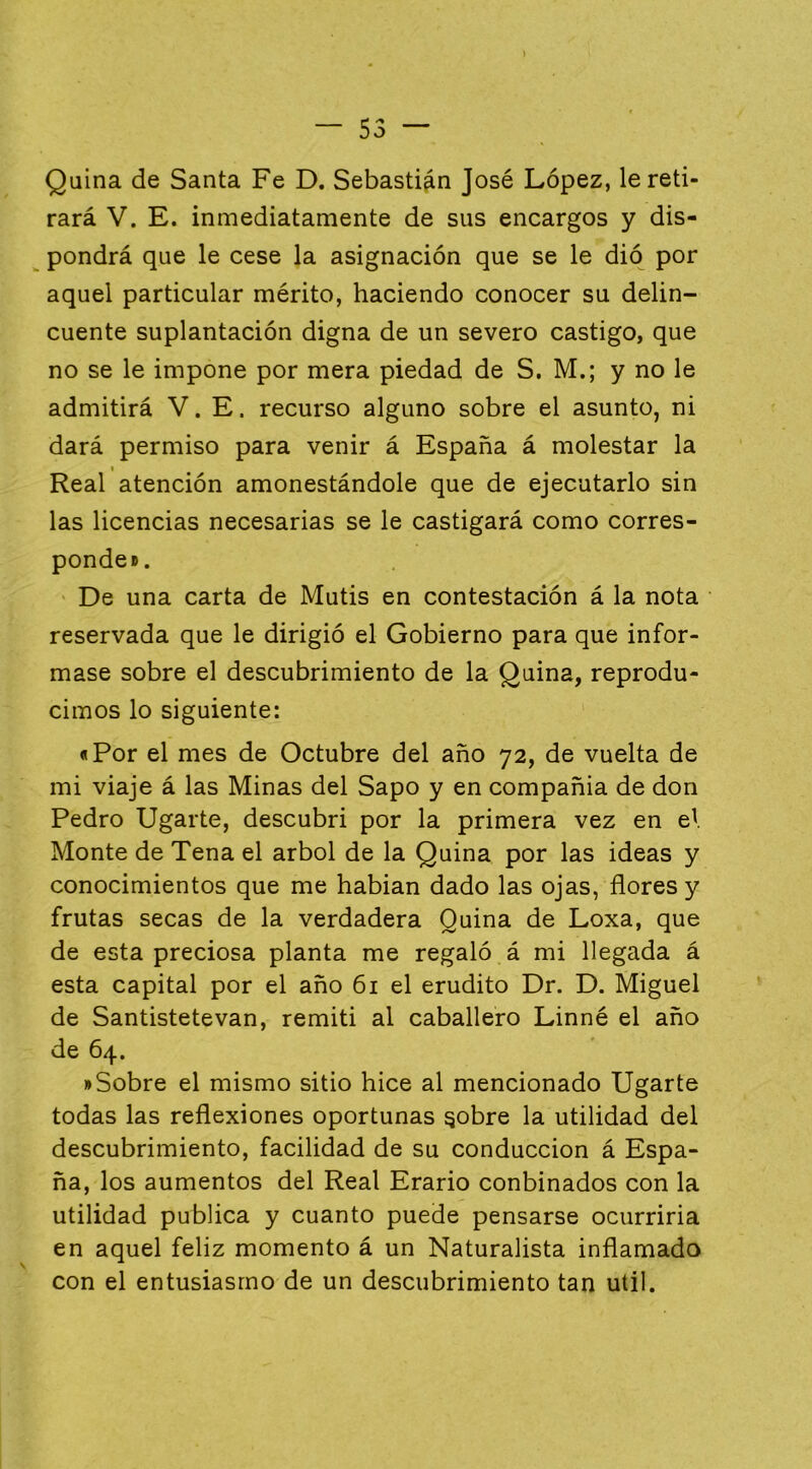 Quina de Santa Fe D. Sebastián José López, le reti- rará V. E. inmediatamente de sus encargos y dis- ^ pondrá que le cese la asignación que se le dió por aquel particular mérito, haciendo conocer su delin- cuente suplantación digna de un severo castigo, que no se le impone por mera piedad de S. M.; y no le admitirá V. E. recurso alguno sobre el asunto, ni dará permiso para venir á España á molestar la Real atención amonestándole que de ejecutarlo sin las licencias necesarias se le castigará como corres- ponde». De una carta de Mutis en contestación á la nota reservada que le dirigió el Gobierno para que infor- mase sobre el descubrimiento de la Quina, reprodu- cimos lo siguiente: «Por el mes de Octubre del año 72, de vuelta de mi viaje á las Minas del Sapo y en compañía de don Pedro Ugarte, descubrí por la primera vez en e\ Monte de Tena el árbol de la Quina por las ideas y conocimientos que me hablan dado las ojas, flores y frutas secas de la verdadera Quina de Loxa, que de esta preciosa planta me regaló á mi llegada á esta capital por el año 61 el erudito Dr. D. Miguel de Santistetevan, remití al caballero Linné el año de 64. »Sobre el mismo sitio hice al mencionado Ugarte todas las reflexiones oportunas ^obre la utilidad del descubrimiento, facilidad de su conducción á Espa- ña, los aumentos del Real Erario conbinados con la utilidad publica y cuanto puede pensarse ocurriría en aquel feliz momento á un Naturalista inflamado con el entusiasmo de un descubrimiento tan útil.