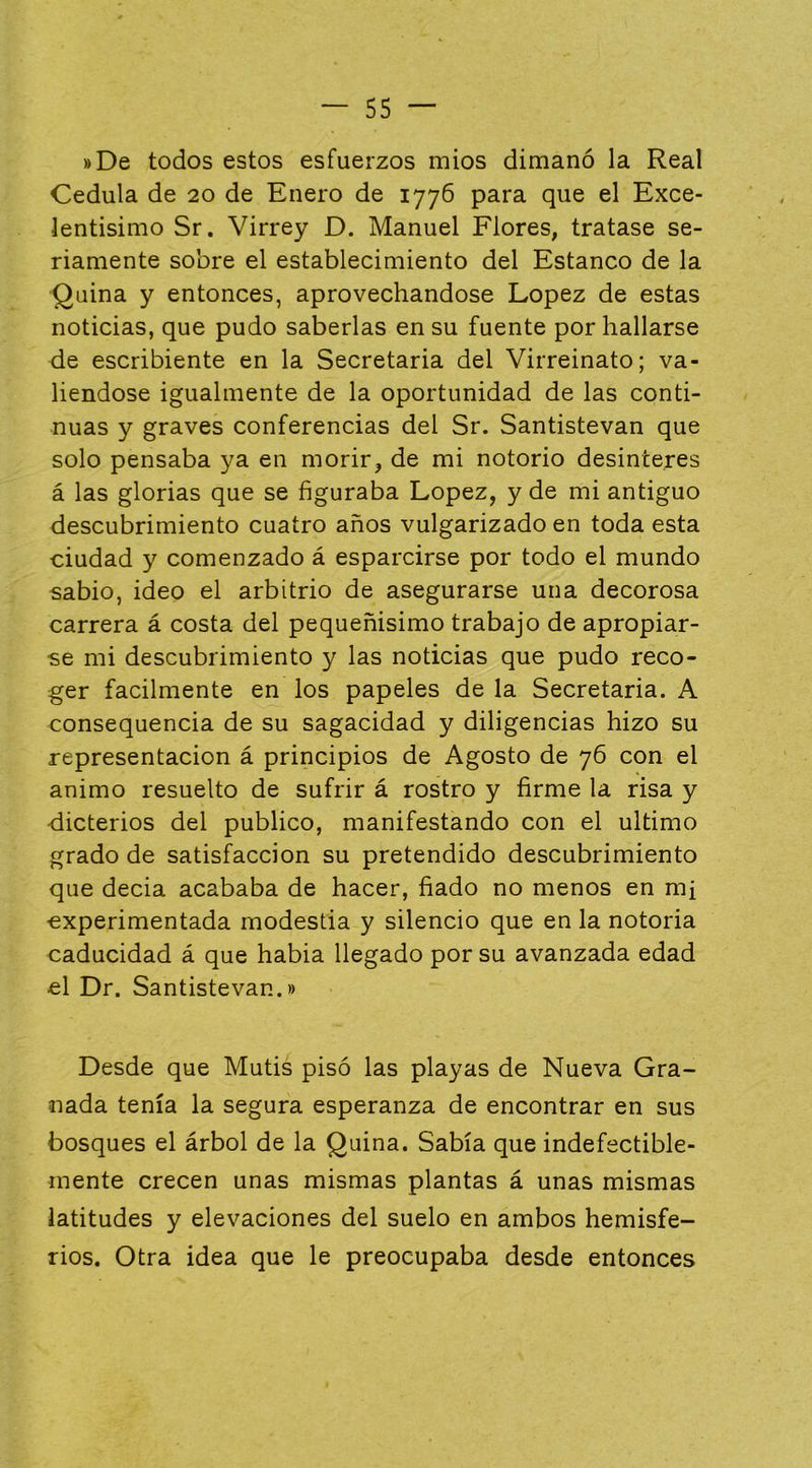 »De todos estos esfuerzos míos dimanó la Real Cédula de 20 de Enero de 1776 para que el Exce- lentísimo Sr. Virrey D. Manuel Flores, tratase se- riamente sobre el establecimiento del Estanco de la Quina y entonces, aprovechándose López de estas noticias, que pudo saberlas en su fuente por hallarse de escribiente en la Secretaria del Virreinato; va- liéndose igualmente de la oportunidad de las conti- nuas y graves conferencias del Sr. Santistevan que solo pensaba ya en morir, de mi notorio desinterés á las glorias que se figuraba López, y de mi antiguo descubrimiento cuatro años vulgarizado en toda esta ciudad y comenzado á esparcirse por todo el mundo sabio, ideo el arbitrio de asegurarse una decorosa carrera á costa del pequeñísimo trabajo de apropiar- se mi descubrimiento y las noticias que pudo reco- ger fácilmente en los papeles de la Secretaria. A consequencia de su sagacidad y diligencias hizo su representación á principios de Agosto de 76 con el animo resuelto de sufrir á rostro y firme la risa y ■dicterios del publico, manifestando con el ultimo grado de satisfacción su pretendido descubrimiento que decía acababa de hacer, fiado no menos en mf experimentada modestia y silencio que en la notoria caducidad á que había llegado por su avanzada edad el Dr. Santistevan.» Desde que Mutis pisó las playas de Nueva Gra- nada tenía la segura esperanza de encontrar en sus bosques el árbol de la Quina. Sabía que indefectible- mente crecen unas mismas plantas á unas mismas latitudes y elevaciones del suelo en ambos hemisfe- rios. Otra idea que le preocupaba desde entonces