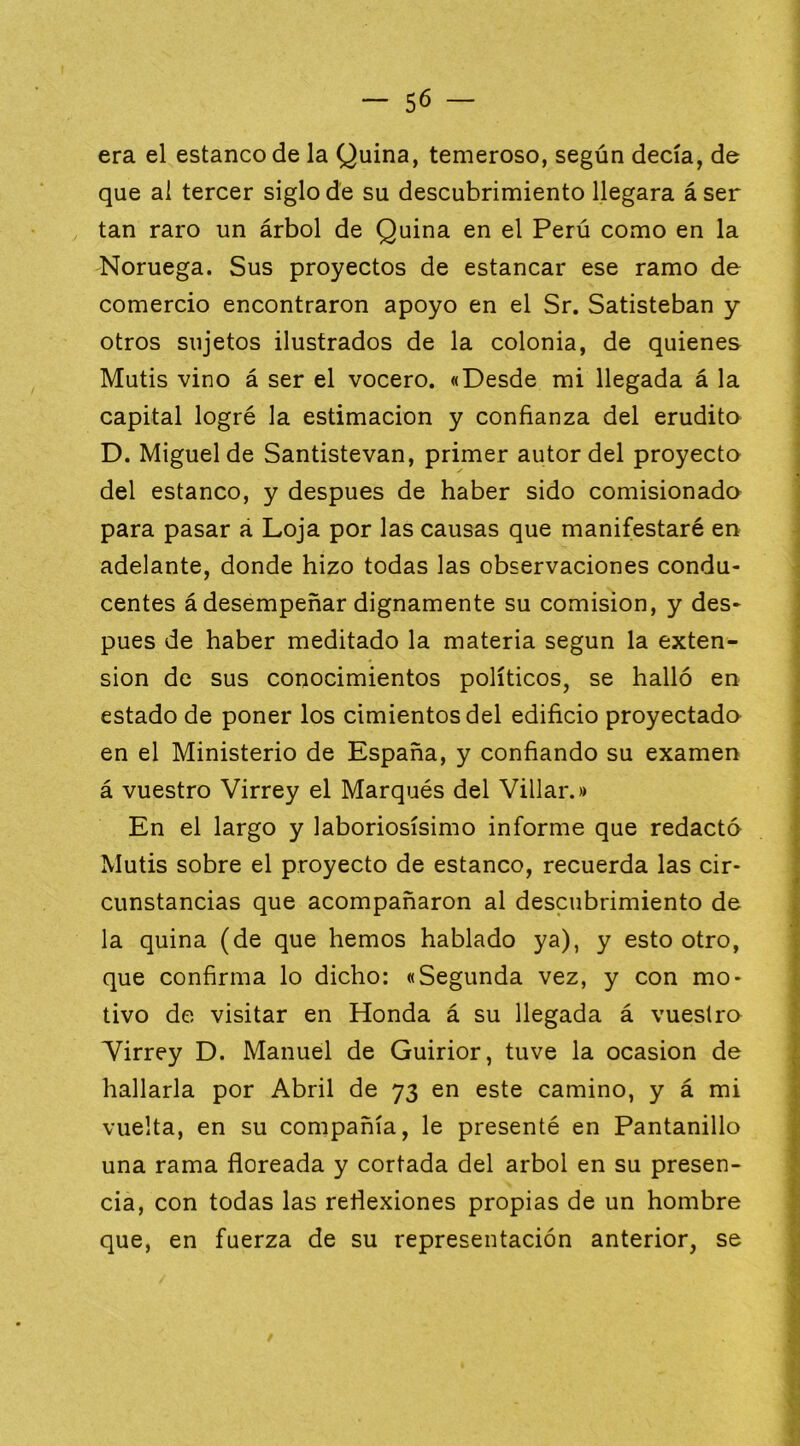 era el estanco de la Quina, temeroso, según decía, de que ai tercer siglo de su descubrimiento llegara á ser tan raro un árbol de Quina en el Perú como en la 'Noruega. Sus proyectos de estancar ese ramo de comercio encontraron apoyo en el Sr. Satisteban y otros sujetos ilustrados de la colonia, de quienes Mutis vino á ser el vocero. «Desde mi llegada á la capital logré la estimación y confianza del erudita D. Miguel de Santistevan, primer autor del proyecto del estanco, y después de haber sido comisionada para pasar á Loja por las causas que manifestaré en adelante, donde hizo todas las observaciones condu- centes á desempeñar dignamente su comisión, y des- pués de haber meditado la materia según la exten- sión de sus conocimientos políticos, se halló en estado de poner los cimientos del edificio proyectada en el Ministerio de España, y confiando su examen á vuestro Virrey el Marqués del Villar.» En el largo y laboriosísimo informe que redactó Mutis sobre el proyecto de estanco, recuerda las cir- cunstancias que acompañaron al descubrimiento de la quina (de que hemos hablado ya), y esto otro, que confirma lo dicho: «Segunda vez, y con mo- tivo de visitar en Honda á su llegada á vuestro Virrey D. Manuel de Guirior, tuve la ocasión de hallarla por Abril de 73 en este camino, y á mi vuelta, en su compañía, le presenté en Pantanillo una rama floreada y cortada del árbol en su presen- cia, con todas las reflexiones propias de un hombre que, en fuerza de su representación anterior, se