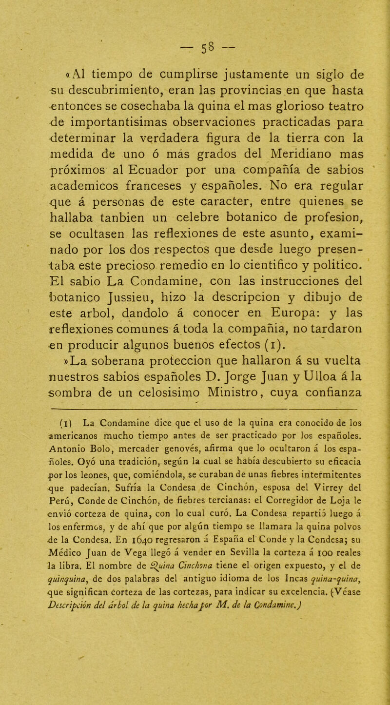 «Al tiempo de cumplirse justamente un siglo de su descubrimiento, eran las provincias en que hasta entonces se cosechaba lá quina el mas glorioso teatro de importantisimas observaciones practicadas para determinar la verdadera figura de la tierra con la medida de uno ó más grados del Meridiano mas próximos al Ecuador por una compañía de sabios académicos franceses y españoles. No era regular que á personas de este carácter, entre quienes se hallaba tanbien un celebre botánico de profesión, se ocultasen las reflexiones de este asunto, exami- nado por los dos respectos que desde luego presen- taba este precioso remedio en lo científico y político. El sabio La Condamine, con las instrucciones del botánico Jussieu, hizo la descripción y dibujo de este árbol, dándolo á conocer en Europa: y las reflexiones comunes á toda la compañía, no tardaron en producir algunos buenos efectos (i). »La soberana protección que hallaron á su vuelta nuestros sabios españoles D. Jorge Juan y Ulloa á la sombra de un celosísimo Ministro, cuya confianza (l) La Condamine dice que el uso de la quina era conocido de los americanos mucho tiempo antes de ser practicado por los españoles, Antonio Bolo, mercader genovés, afirma que lo ocultaron á los espa- ñoles. Oyó una tradición, según la cual se había descubierto su eficacia por los leones, que, comiéndola, se curaban de unas fiebres intermitentes •que padecían. Sufría la Condesa de Cinchón, esposa del Virrey del Perú, Conde de Cinchón, de fiebres tercianas: el Corregidor de Loja le envió corteza de quina, con lo cual curó. La Condesa repartió luego á los enfermos, y de ahí que por algún tiempo se llamara la quina polvos •de la Condesa. En 1640 regresaron á España el Conde y la Condesa} su Médico Juan de Vega llegó á vender en Sevilla la corteza á 100 reales la libra. El nombre de ¿^uina Chichona tiene el origen expuesto, y el de quinquina^ de dos palabras del antiguo idioma de los Incas quina-quina^ <jue significan corteza de las cortezas, para indicar su excelencia. (Véase Descripción del árbol de la quina hechaJ>or Ai. de la Condamine.)