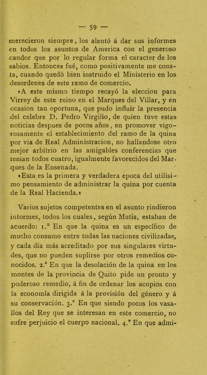 merecieron siempre, los alentó á dar sus informes en todos los asuntos de America con el generoso candor que por lo regular forma el carácter de los sabios. Entonces fué, como positivamente me cons- ta, cuando quedó bien instruido el Ministerio en los desordenes de este ramo de comercio. »A este mismo tiempo recayó la elección para Virrey de este reino en el Marques del Villar, y en ocasión tan oportuna, que pudo influir la presencia del celebre D. Pedro Virgilio, de quien tuve estas noticias después de pocos años, en promover vigo- losamente el establecimiento del ramo de la quina por via de Real Administración, no hallándose otro mejor arbitrio en las amigables conferencias que íenian todos cuatro, igualmente favorecidos del Mar- ques de la Ensenada. • Esta es la primera y verdadera época del útilísi- mo pensamiento de administrar la quina por cuenta de la Real Hacienda.» Varios sujetos competentes en el asunto rindieron iníormes, todos los cuales, según Mutis, estaban de acuerdo: i.° En que la quina es un específico de mucho consumo entre todas las naciones civilizadas, y cada día más acreditado por sus singulares virtu- des, que no pueden suplirse por otros remedios co- nocidos. 2.® En que la desolación de la quina en los montes de la provincia de Quito pide un pronto y poderoso remedio, á fin de ordenar los acopios con la economía dirigida á la provisión del género y á su conservación. 3.° En que siendo pocos los vasa- llos del Rey que se interesan en este comercio, no sufre perjuicio el cuerpo nacional. 4.® En que admi-