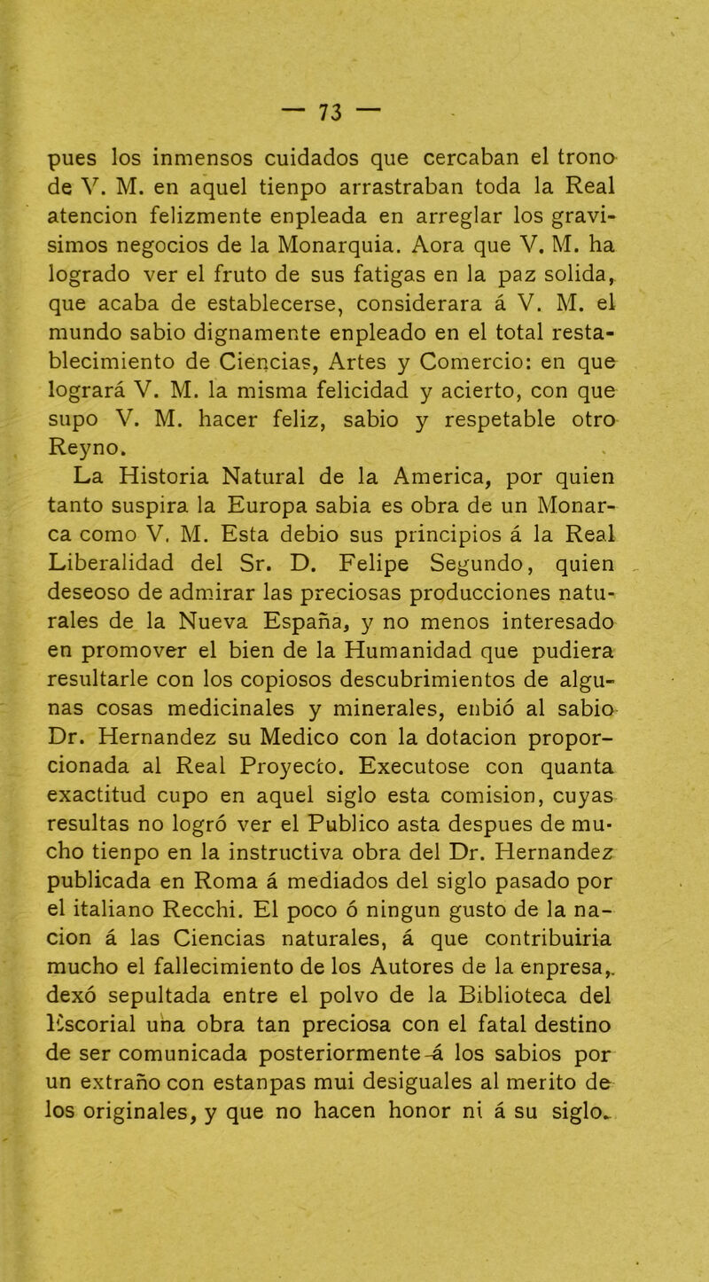 pues los inmensos cuidados que cercaban el trono de V. M. en aquel tienpo arrastraban toda la Real atención felizmente enpleada en arreglar los graví- simos negocios de la Monarquía. Aora que V. M. ha logrado ver el fruto de sus fatigas en la paz solida, que acaba de establecerse, considerara á V. M. el mundo sabio dignamente enpleado en el total resta- blecimiento de Ciencias, Artes y Comercio: en que logrará V. M. la misma felicidad y acierto, con que supo V. M. hacer feliz, sabio y respetable otro Reyno. La Historia Natural de la America, por quien tanto suspira la Europa sabia es obra de un Monar- ca como V. M. Esta debió sus principios á la Real Liberalidad del Sr. D. Felipe Segundo, quien deseoso de admirar las preciosas producciones natu- rales de la Nueva España, y no menos interesado en promover el bien de la Humanidad que pudiera resultarle con los copiosos descubrimientos de algu- nas cosas medicinales y minerales, enbió al sabio- Dr. Hernández su Medico con la dotación propor- cionada al Real Proyecto. Executose con quanta exactitud cupo en aquel siglo esta comisión, cuyas resultas no logró ver el Publico asta después de mu- cho tienpo en la instructiva obra del Dr. Hernández publicada en Roma á mediados del siglo pasado por el italiano Recchi. El poco ó ningún gusto de la na- ción á las Ciencias naturales, á que contribuirla mucho el fallecimiento de los Autores de la enpresa,, dexó sepultada entre el polvo de la Biblioteca del ICscorial uha obra tan preciosa con el fatal destino de ser comunicada posteriormente-á los sabios por un extraño con estanpas mui desiguales al mérito de los originales, y que no hacen honor ni á su siglo^