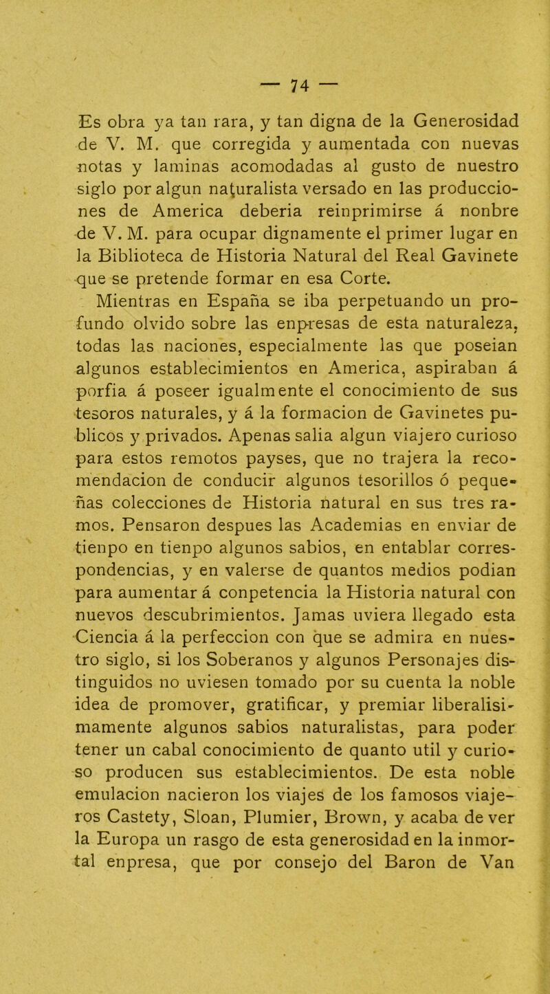 Es obra ya tan rara, y tan digna de la Generosidad de V. M. que corregida y aumentada con nuevas notas y laminas acomodadas al gusto de nuestro siglo por algún naturalista versado en las produccio- nes de America deberia reinprimirse á nonbre de V. M. para ocupar dignamente el primer lugar en la Biblioteca de Historia Natural del Real Gavinete que se pretende formar en esa Corte. Mientras en España se iba perpetuando un pro- fundo olvido sobre las enpresas de esta naturaleza, todas las naciones, especialmente las que poseian algunos establecimientos en America, aspiraban á porfia á poseer igualmente el conocimiento de sus tesoros naturales, y á la formación de Gavinetes pú- blicos y privados. Apenas salia algún viajero curioso para estos remotos payses, que no trajera la reco- mendación de conducir algunos tesorillos ó peque- ñas colecciones de Historia natural en sus tres ra- mos. Pensaron después las Academias en enviar de tienpo en tienpo algunos sabios, en entablar corres- pondencias, y en valerse de quantos medios podian para aumentar á conpetencia la Historia natural con nuevos descubrimientos. Jamas uviera llegado esta Ciencia á la perfección con que se admira en nues- tro siglo, si los Soberanos y algunos Personajes dis- tinguidos no uviesen tomado por su cuenta la noble idea de promover, gratificar, y premiar liberalisi- mamente algunos sabios naturalistas, para poder tener un cabal conocimiento de quanto útil y curio- so producen sus establecimientos. De esta noble emulación nacieron los viajes de los famosos viaje- ros Castety, Sloan, Plumier, Brown, y acaba de ver la Europa un rasgo de esta generosidad en la inmor- tal enpresa, que por consejo del Barón de Van