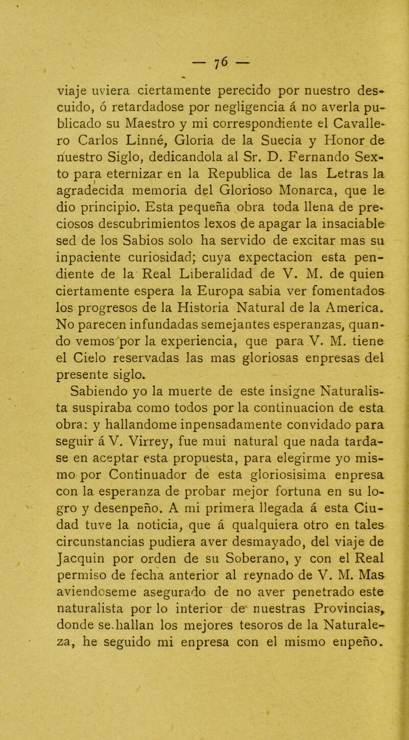 — 'JÓ — viaje uviera ciertamente perecido por nuestro des- cuido, ó retardadose por negligencia á no averia pu- blicado su Maestro y mi correspondiente el Cavalle* ro Carlos Linné, Gloria de la Suecia y Honor de nuestro Siglo, dedicándola al Sr. D. Fernando Sex- to para eternizar en la República de las Letras la agradecida memoria del Glorioso Monarca, que le dio principio. Esta pequeña obra toda llena de pre« ciosos descubrimientos lexos de apagar la insaciable sed de los Sabios solo ha servido de excitar mas su inpaciente curiosidad; cuya expectación esta pen- diente de la Real Liberalidad de V. M. de quien ciertamente espera la Europa sabia ver fomentados los progresos de la Historia Natural de la America. No parecen infundadas semejantes esperanzas, quan- do vemos por la experiencia, que para V. M. tiene el Cielo reservadas las mas gloriosas enpresas del presente siglo. Sabiendo yo la muerte de este insigne Naturalis- ta suspiraba como todos por la continuación de esta obra; y hallándome inpensadamente convidado para seguir á V. Virrey, fue mui natural que nada tarda- se en aceptar esta propuesta, para elegirme yo mis- mo por Continuador de esta gloriosisima enpresa con la esperanza de probar mejor fortuna en su lo- gro y desenpeño. A mi primera llegada á esta Ciu- dad tuve la noticia, que á qualquiera otro en tales circunstancias pudiera aver desmayado, del viaje de Jacquin por orden de su Soberano, y con el Real permiso de fecha anterior al reynado de V. M. Mas aviendoseme asegurado de no aver penetrado este naturalista por lo interior de- nuestras Provincias^ donde se.hallan los mejores tesoros de la Naturale- za, he seguido mi enpresa con el mismo enpeño.