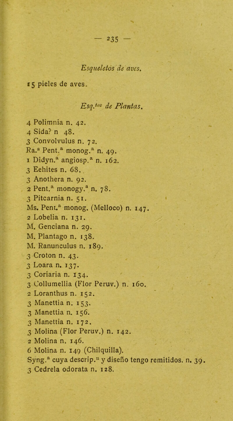 I — 235 — Esqueletós 'de aves. 15 pieles de aves. EsqJ<^^ de Plantas. 4 Polimnia n. 42. 4 Sida? n 48. 3 Convolvulus n. 72, Ra.® Pent.^ monog.^ n. 49. 1 Didyn.^ angiosp.^ n. 162. 3 Eehites n. 68.. 3 Anothera n. 92. 2 Pent,^ monogy,® n. 78. 3 Pitcarnia n. 51. Ms, Peni.^ monog. (Melloco) n. 147. 2 Lobelia n. 131. M. Genciana n. 29. M. Plantago n. 138. M. Ranunculus n. 189. 3 Croton n. 43. 3 Loara n, 137. 3 Coriaria n. 134. 3 Collumellia (Flor Peruv.) n. 160. 2 Loranthus n. 152. 3 Manettia n. 153, 3 Manettia n. 156. 3 Manettia n. 172. 3 Molina (Flor Peruv.) n. 142. 2 Molina n. 146. 6 Molina n. 149 (Chilquilla). Syng.^ cuya descrip. y diseño tengo remitidos, n. 39.