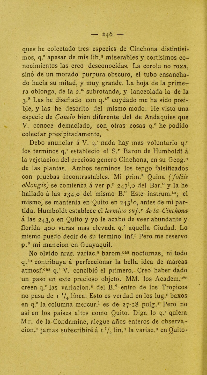 ques he colectado tres especies de Cinchona distintísi- mos, q.® apesar de mis lib.® miserables y cortísimos co- nocimientos las creo desconocidas. La corola no roxa, sino de un morado purpura obscuro, el tubo ensancha- do hacia su mitad, y muy grande. La hoja de la prime- ra oblonga, de la 2.^ subrotanda, y lanceolada la de la 3.^ Las he diseñado con q.^° cuydado me ha sido posi- ble, y las he descrito del mismo modo. He visto una especie de Canelo bien diferente Jel de Andaquíes que V. conoce demaciado, con otras cosas q.® he podido colectar presipitadamente. Debo anunciar á V. q.« nada hay mas voluntario q.® los términos q.® estableció el S.'’ Barón de Humboldt á la vejetacion del precioso genero Cinchona, en su Geog.® de las plantas. Ambos términos los tengo falsificados con pruebas incontrastables. Mi prim.^ Quina {foliis ohlongis) se comienza á ver p.^' 247^,0 del Bar.° y la he hallado á las 234,0 del mismo B.® Este instrum.*^®, el mismo, se mantenía en-Quito en 243^0, antes de mi par- tida. Humboldt establece el termino sup.^ de la Cinchona á las 243,0 en Quito y yo le acabo de veer abundante y florida 400 varas mas elevada q.® aquella Ciudad. Lo mismo puedo decir de su termino inf.^' Pero me reservo p. ^ mi mancion en Guayaquil. No olvido nras. variac.® barom.®®® nocturnas, ni todo q. ^° contribuya á perfeccionar la bella idea de mareas atmosf.®®® q.® V. concibió el primero. Creo haber dado un paso en este precioso objeto. MM. los Academ.®® creen q.® las variación.® del B.® entro de los Trópicos no pasa de i 74 línea. Esto es verdad en los lug.® baxos en q.® la columna mercur.^ es de 27-28 pulg.® Pero no asi en los países altos como Quito. Diga lo q.® quiera Mr. de la Condamine, alegue años enteros de observa- ción,® jamas subscribiré á i 74 íin.® la variac. en Quito*