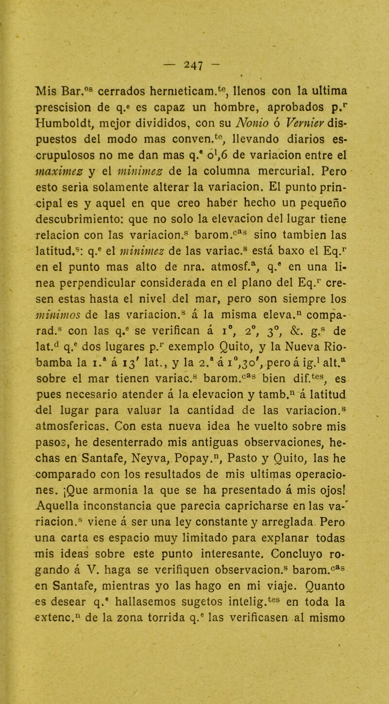 Mis Bar.®® cerrados hernieticam.*^®, llenos con la ultima prescision de q.® es capaz un hombre, aprobados p.** Humboldt, mejor divididos, con su Nonio ó dis- puestos del modo mas conven.<^% llevando diarios es- crupulosos no me dan mas q.* ó^6 de variación entre el máximes: y el minimez de la columna mercurial. Pero esto seria solamente alterar la variación. El punto prin- cipal es y aquel en que creo haber hecho un pequeño descubrimiento: que no solo la elevación del lugar tiene relación con las variación.® barom.^^® sino también las latitud.®: q.® el minimez de las variac.® está baxo el Eq.’’ en el punto mas alto de nra. atmosf.% q.* en una li- nea perpendicular considerada en el plano del Eq.^ ere- sen estas hasta el nivel del mar, pero son siempre los minimos de las variación.® a la misma eleva.“ compa- rad.® con las q,® se verifican á i®, 2®, 3°, &. g.® de lat.^ q.® dos lugares p.*' exemplo Quito, y la Nueva Rio- bamba la I.* á 13' lat., y la 2. á i°,3o', pero á ig.^ alt.^ sobre el mar tienen variac.® barorn.*^®® bien dif.*®®, es pues necesario atender á la elevación y tamb.’^ á latitud del lugar para valuar la cantidad de las variación.® atmosféricas. Con esta nueva idea he vuelto sobre mis pasos, he desenterrado mis antiguas observaciones, he- chas en Santafe, Neyva, Popay.”, Pasto y Quito, las he comparado con los resultados de mis ultimas operacio- nes. ¡Que armenia la que se ha presentado á mis ojos! Aquella inconstancia que parecia capricharse en las va-' riacion.® viene á ser una ley constante y arreglada. Pero una carta es espacio muy limitado para explanar todas mis ideas sobre este punto interesante. Concluyo ro- gando á V. haga se verifiquen observación.® barom.®^® en Santafe, mientras yo las hago en mi viaje. Quanto es desear q.® hallásemos sugetos intelig.^®® en toda la extenc.*^ de la zona tórrida q.® las verificasen al mismo