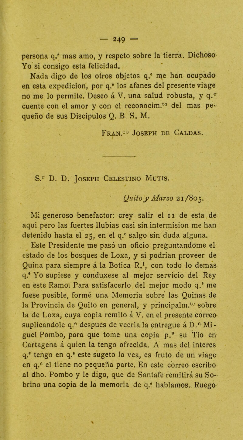 persona q.* mas amo, y respeto sobre la tierra. Dichoso Yo si consigo esta felicidad. Nada digo de los otros objetos q.® me han ocupado en esta expedición, por q.* los afanes del presente viage no me lo permite. Deseo á V. una salud robusta, y q.® cuente con el amor y con el reconocim.^® del mas pe- queño de sus Discípulos Q. B. S. M. V Fran.c'^' Joseph de Caldas. S.^ D. D. Joseph Celestino Mutis. Quito y Marzo 21/805. Mi generoso benefactor: crey salir el ii de esta de- aqui pero las fuertes Ilubias casi sin intermisión me han detenido hasta el 25, en el q.® salgo sin duda alguna. Este Presidente me pasó un oficio preguntándome el estado de los bosques de Loxa, y si podrían proveer de Quina para siempre á la Botica R.^, con todo lo demás q.® Yo supiese y conduxese al mejor servicio del Rey en este Ramo. Para satisfacerlo del mejor modo q.® me fuese posible, formé una Memoria sobre las Quinas de la Provincia de Quito en general, y principalm.*® sobre la de Loxa, cuya copia remito á V. en el presente correo suplicándole q.® después de veerla la entregue á D.’^ Mi- guel Pombo, para que tome una copia p.^ su Tio en Cartagena á quien la tengo ofrecida. A mas del interes q.® tengo en q.® este sugeto la vea, es fruto de un viage en q.® el tiene no pequeña parte. En este correo escribo al dho. Pombo y le digo, que de Santafe remitirá su So- brino una copia de la memoria de q.® hablamos. Ruego