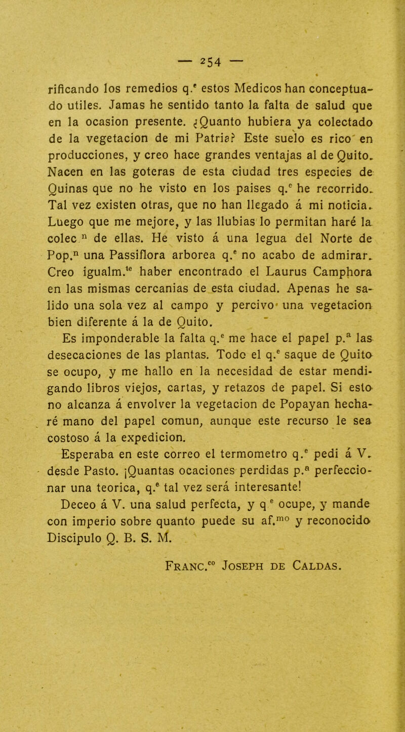 rificando los remedios q.* estos Médicos han conceptua- do Utiles. Jamas he sentido tanto la falta de salud que en la ocasión presente. ^Quanto hubiera ya colectado de la vegetación de mi Patria.?’ Este suelo es rico' en producciones, y creo hace grandes ventajas al de Quito. Nacen en las goteras de esta ciudad tres especies de Quinas que no he visto en los paises q.® he recorrido. Tal vez existen otras, que no han llegado á mi noticia. Luego que me mejore, y las Ilubias lo permitan haré la coleede ellas. He visto á una legua del Norte de Pop.’^ una Passiflora arbórea q.® no acabo de admirar. Creo igualm.'® haber encontrado el Laurus Camphora en las mismas cercanias de esta ciudad. Apenas he sa- lido una sola vez al campo y percivo* una vegetación bien diferente á la de Quito. Es imponderable la falta q.® me hace el papel p.^ las desecaciones de las plantas. Todo el q.® saque de Quito se ocupo, y me hallo en la necesidad de estar mendi- gando libros viejos, cartas, y retazos de papel. Si esto no alcanza á envolver la vegetación de Popayan hecha- ré mano del papel común, aunque este recurso le sea costoso á la expedición. Esperaba en este correo el termómetro q.® pedi á V. desde Pasto. ¡Quantas ocaciones perdidas p.« perfeccio- nar una teórica, q.® tal vez será interesante! Deceo á V. una salud perfecta, y q ® ocupe, y mande con imperio sobre quanto puede su af.^° y reconocido Discipulo Q. B. S. M.