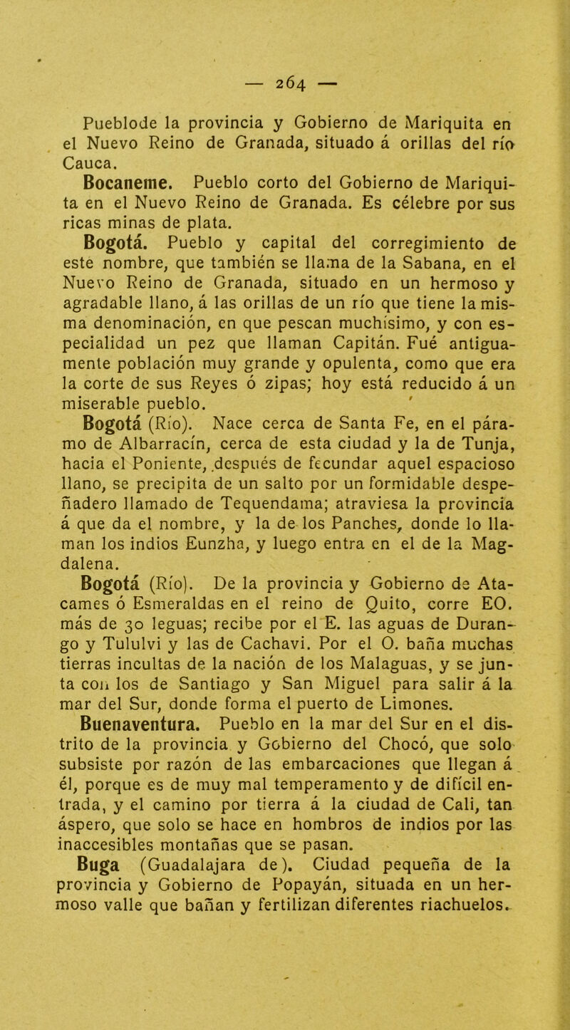 — 2Ó4 — Pueblode la provincia y Gobierno de Mariquita en el Nuevo Reino de Granada, situado á orillas del río Cauca. Bocaneme. Pueblo corto del Gobierno de Mariqui- ta en el Nuevo Reino de Granada. Es célebre por sus ricas minas de plata. Bogotá. Pueblo y capital del corregimiento de este nombre, que también se llama de la Sabana, en el Nuevo Reino de Granada, situado en un hermoso y agradable llano, á las orillas de un río que tiene la mis- ma denominación, en que pescan muchísimo, y con es- pecialidad un pez que llaman Capitán. Fué antigua- mente población muy grande y opulenta, como que era la corte de sus Reyes ó zipas; hoy está reducido á un miserable pueblo. Bogotá (Río). Nace cerca de Santa Fe, en el pára- mo de Albarracín, cerca de esta ciudad y la de Tunja, hacia el Poniente, después de fecundar aquel espacioso llano, se precipita de un salto por un for.midable despe- ñadero llamado de Tequendama; atraviesa la provincia á que da el nombre, y la de los Panches, donde lo lla- man los indios Eunzha, y luego entra en el de la Mag- dalena. Bogotá (Río). De la provincia y Gobierno de Ata- carnes ó Esmeraldas en el reino de Quito, corre EO. más de 30 leguas; recibe por el E. las aguas de Duran- go y Tululvi y las de Cachavi. Por el O. baña muchas tierras incultas de la nación de los Malaguas, y se jun- ta coii los de Santiago y San Miguel para salir á la mar del Sur, donde forma el puerto de Limones. Buenaventura. Pueblo en la mar del Sur en el dis- trito de la provincia y Gobierno del Chocó, que solo subsiste por razón de las embarcaciones que llegan á él, porque es de muy mal temperamento y de difícil en- trada, y el camino por tierra á la ciudad de Cali, tan áspero, que solo se hace en hombros de indios por las inaccesibles montañas que se pasan. Buga (Guadalajara de). Ciudad pequeña de la provincia y Gobierno de Popayán, situada en un her- moso valle que bañan y fertilizan diferentes riachuelos.