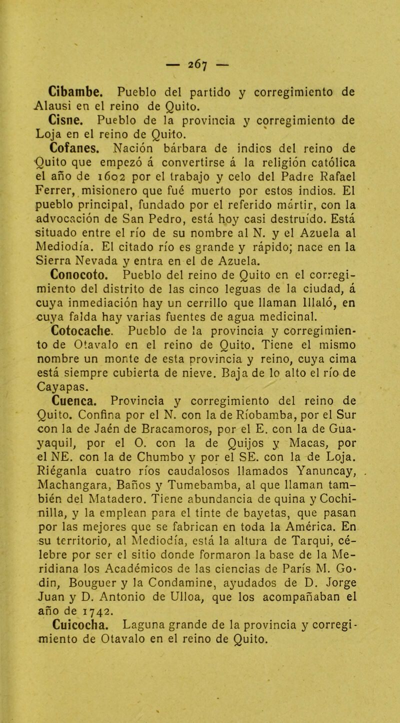 Cibambe. Pueblo del partido y corregimiento de Alausi en el reino de Quito. Cisne. Pueblo de la provincia y corregimiento de Loja en el reino de Quito. Cofanes. Nación bárbara de indios del reino de Quito que empezó á convertirse á la religión católica el año de 1602 por el trabajo y celo del Padre Rafael Ferrer, misionero que fué muerto por estos indios. El pueblo principal, fundado por el referido mártir, con la advocación de San Pedro, está hoy casi destruido. Está situado entre el río de su nombre al N. y el Azuela al Mediodía. El citado río es grande y rápido; nace en la Sierra Nevada y entra en el de Azuela. Conocoto. Pueblo del reino de Quito en el corregi- miento del distrito de las cinco leguas de la ciudad, á cuya inmediación hay un cerrillo que llaman lllaló, en cuya falda hay varias fuentes de agua medicinal. Cotocache. Pueblo de la provincia y corregimien- to de Otavalo en el reino de Quito. Tiene el mismo nombre un monte de esta provincia y reino, cuya cima está siempre cubierta de nieve. Baja de lo alto el río de Cayapas. Cuenca. Provincia y corregimiento del reino de Quito. Confina por el N. con la de Ríobamba, por el Sur con la de Jaén de Bracamoros, por el E. con la de Gua- yaquil, por el O. con la de Quijos y Macas, por el NE. con la de Chumbo y por el SE. con la de Loja. Riéganla cuatro ríos caudalosos llamados Yanuncay, Machangara, Baños y Tumebamba, al que llaman tam- bién del Matadero. Tiene abundancia de quina y Cochi- nilla, y la emplean para el tinte de bayetas, que pasan por las mejores que se fabrican en toda la América. En su territorio, al Mediodía, está la altuia de Tarqui, cé- lebre por ser el sitio donde formaron la base de la Me- ridiana los Académicos de las ciencias de París M. Go- din, Bouguer y la Condamine, ayudados de D. Jorge Juan y D. Antonio de Ulloa, que los acompañaban el año de 1742. Cuicocha. Laguna grande de la provincia y corregi- miento de Otavalo en el reino de Quito.