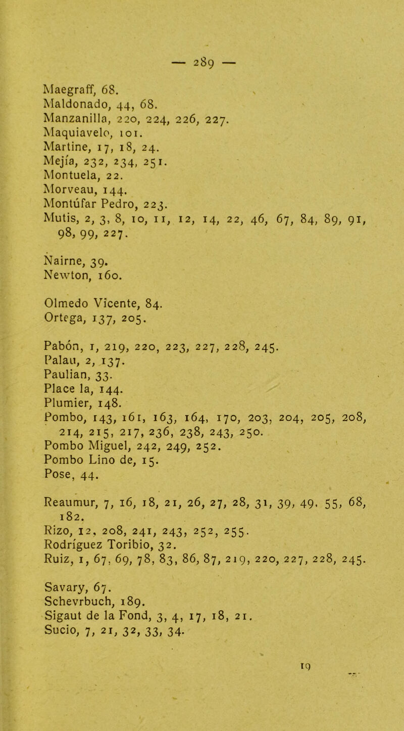 Maegraff, 68. Maldonado, 44, 68. Manzanilla, 220, 224, 226, 227. Maquiavelo, loi. Martine, 17, 18, 24. Mejía, 232, 234, 251. Montuela, 22. Morveau, 144. Montúfar Pedro, 223. Mutis, 2, 3, 8, 10, II, 12, 14, 22, 46, 67, 84, 89, 91, 98, 99, 227. Nairne, 39. Newton, 160. Olmedo Vicente, 84. Ortega, 137, 205. Pabón, I, 219, 220, 223, 227, 228, 245. Palau, 2, 137. Paulian, 33. Place la, 144. Plumier, 148. Pombo, 143, 161, 163, 164, 170, 203, 204, 205, 208, 214,215,217,236,238,243,250. Pombo Miguel, 242, 249, 252. ' Pombo Lino de, 15. Pose, 44. Reaumur, 7, 16, 18, 21, 26, 27, 28, 31, 39, 49. 55, 68, 182. Rizo, 12, 208, 241, 243, 252, 255. Rodríguez Toribio, 32. Ruiz, I, 67, 69, 78, 83, 86, 87, 219, 220, 227, 228, 245. Savary, 67. Schevrbuch, 189. Sigaut de la Fond, 3, 4, 17, 18, 21. Sucio, 7, 21, 32, 33, 34. iq