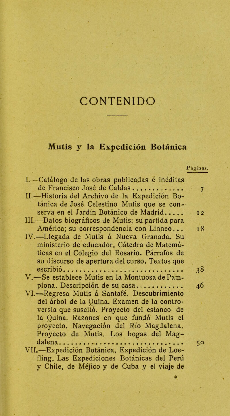 Mutis y la Expedición Botánica Páginas. I. —Catálogo de las obras publicadas é inéditas de Francisco José de Caldas 7 II. —Historia del Archivo de la Expedición Bo- tánica de José Celestino Mutis que se con- serva en el Jardín Botánico de Madrid 12 III. —Datos biográficos de Mutis; su partida para América; su correspondencia con Linneo... 18 IV.—Llegada de Mutis á Nueva Granada, Su ministerio de educador. Cátedra de Matemá- ticas en el Colegio del Rosario. Párrafos de su discurso de apertura del curso. Textos que escribió 38 V.—Se establece Mutis en la Montuosa de Pam- plona. Descripción de su casa 46 VI. —Regresa Mutis á Santafé. Descubrimiento ' del árbol de la Quina. Examen de la contro- versia que suscitó. Proyecto del estanco de la Quina. Razones en que fundó Mutis el proyecto. Navegación del Río Magdalena. Proyecto de Mutis. Los bogas del Mag- dalena 50 VII. —Expedición Botánica. Expedición de Loe- ñing. Las Expediciones Botánicas del Perú y Chile, de Méjico y de Cuba y el viaje de