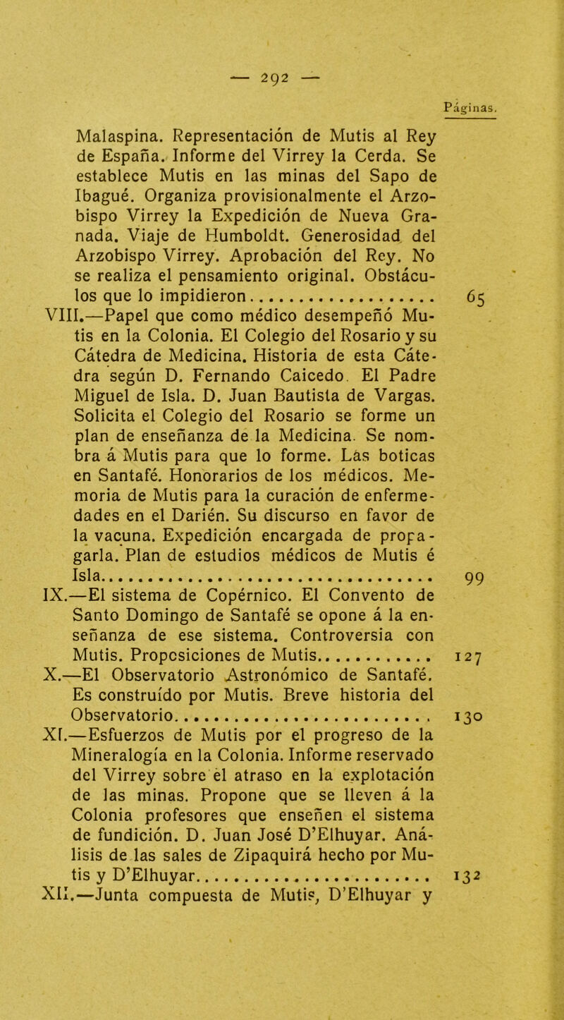 Páginas. Malaspina. Representación de Mutis al Rey de España. Informe del Virrey la Cerda. Se establece Mutis en las minas del Sapo de Ibagué, Organiza provisionalmente el Arzo- bispo Virrey la Expedición de Nueva Gra- nada. Viaje de Humboldt. Generosidad del Arzobispo Virrey. Aprobación del Rey. No se realiza el pensamiento original. Obstácu- los que lo impidieron 65 VIII.—Papel que como médico desempeñó Mu- tis en la Colonia. El Colegio del Rosario y su Cátedra de Medicina. Historia de esta Cáte- dra según D. Fernando Caicedo. El Padre Miguel de Isla. D. Juan Bautista de Vargas. Solicita el Colegio del Rosario se forme un plan de enseñanza de la Medicina. Se nom- bra á Mutis para que lo forme. Las boticas en Santafé. Honorarios de los médicos. Me- moria de Mutis para la curación de enferme- dades en el Darién. Su discurso en favor de la vacuna. Expedición encargada de propa- garla. Plan de estudios médicos de Mutis é Isla 99 IX. —El sistema de Copérnico. El Convento de Santo Domingo de Santafé se opone á la en- señanza de ese sistema. Controversia con Mutis. Proposiciones de Mutis 127 X. —El Observatorio Astronómico de Santafé. Es construido por Mutis. Breve historia del Observatorio 130 XI. —Esfuerzos de Mutis por el progreso de la Mineralogía en la Colonia. Informe reservado del Virrey sobre el atraso en la explotación de las minas. Propone que se lleven á la Colonia profesores que enseñen el sistema de fundición. D. Juan José D’Elhuyar. Aná- lisis de las sales de Zipaquirá hecho por Mu- tis y D’Elhuyar XII. —Junta compuesta de Mutis, D’Elhuyar y 132