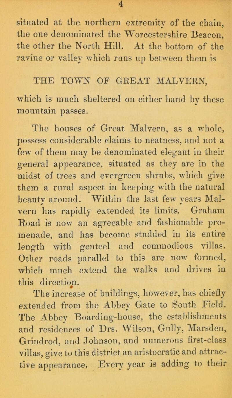 situated at the northern extremity of the chain, the one denominated the Worcestershire Beacon, the other the North Hill. At the bottom of the ravine or valley which runs up between them is THE TOWN OF GREAT MALVERN, which is much sheltered on either hand by these mountain passes. The houses of Great Malvern, as a whole, possess considerable claims to neatness, and not a few of them may be denominated elegant in their general appearance, situated as they are in the midst of trees and evergreen shrubs, which give them a rural aspect in keeping with the natural beauty around. Within the last few years Mal- vern has rapidly extended its limits. Graham Road is now an agreeable and fashionable pro- menade, and has become studded in its entire length with grenteel and commodious villas. Other roads parallel to this are now formed, which much extend the walks and drives in this directioji. The increase of buildings, however, has chiefly extended from the Abbey Gate to South Field. The Abbey Boarding-house, the establishments and residences of Drs. Wilson, Gully, Marsden, Grindrod, and Johnson, and numerous first-class villas, give to this district an aristocratic and attrac- tive appearance. Every year is adding to their