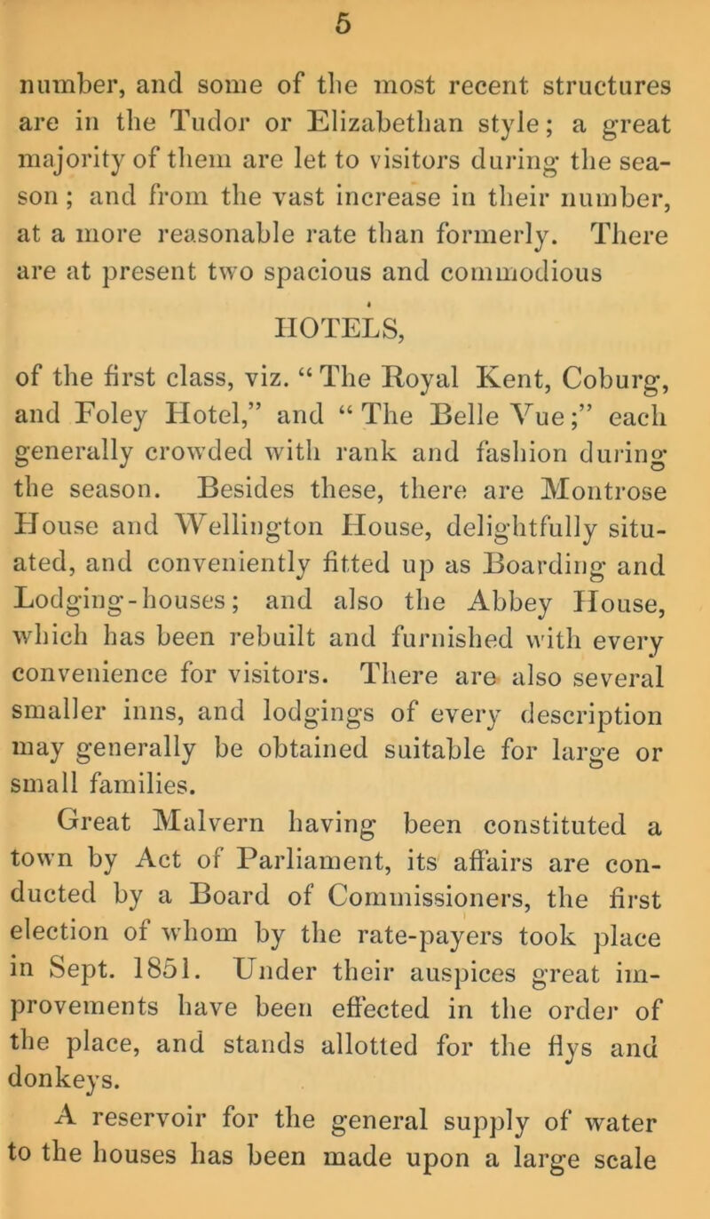 6 number, and some of tlie most recent structures are in the Tudor or Elizabethan style; a great majority of them are let to visitors during the sea- son ; and from the vast increase in their number, at a more reasonable rate than formerly. There are at present two spacious and commodious I HOTELS, of the first class, viz. “ The Royal Kent, Coburg, and Foley Hotel,” and “The Belle Vue;” each generally crowded with rank and fashion dining the season. Besides these, there are Montrose House and Wellington House, delightfully situ- ated, and conveniently fitted up as Boarding and Lodging-houses; and also the Abbey House, which has been rebuilt and furnished with every convenience for visitors. There are- also several smaller inns, and lodgings of every description may generally be obtained suitable for large or small families. Great Malvern having been constituted a town by Act of Parliament, its affairs are con- ducted by a Board of Commissioners, the first election of whom by the rate-payers took place in Sept. 1851. Under their auspices great im- provements have been effected in the order of the place, and stands allotted for the flys and donkeys. A reservoir for the general supply of water to the houses has been made upon a large scale