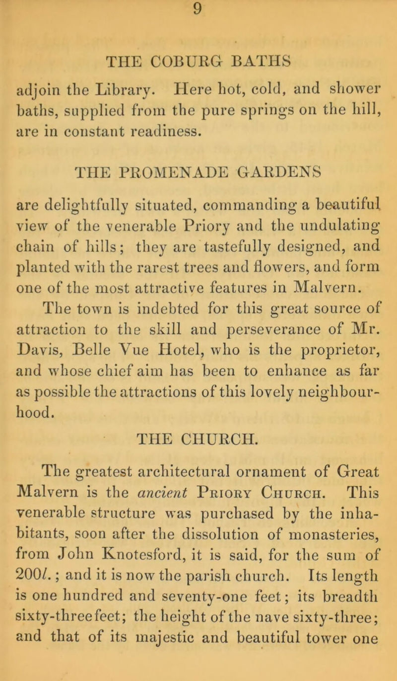 THE COBURG BATHS adjoin the Library. Here hot, cold, and shower baths, supplied from the pure springs on the hill, are in constant readiness. THE PROMENADE GARDENS are delightfully situated, commanding a beautiful view of the venerable Priory and the undulating chain of hills; they are tastefully designed, and planted with the rarest trees and flowers, and form one of the most attractive features in Malvern. The town is indebted for this great source of attraction to the skill and perseverance of Mr, Davis, Belle Vue Hotel, who is the proprietor, and whose chief aim has been to enhance as far as possible the attractions of this lovely neighbour- hood. THE CHURCH. The greatest architectural ornament of Great Malvern is the ancient Priory Church. This venerable structure was purchased by the inha- bitants, soon after the dissolution of monasteries, from John Knotesford, it is said, for the sum of 200/.; and it is now the parish church. Its length is one hundred and seventy-one feet; its breadth sixty-three feet; the height of the nave sixty-three; and that of its majestic and beautiful tower one