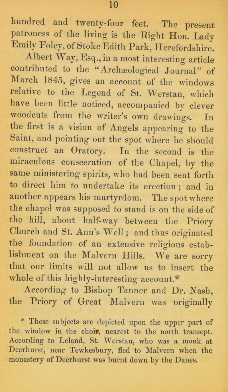 liunclrsd cincl twenty-four feet. The jDresent patroness of the living is the Right Hon. Lady Emily Foley, of Stoke Edith Park, Herefordshire. Albert Way, Esq., in a most interesting article contributed to the “Archaeological Journal” of March 1845, gives an account of the windows relative to the Legend of St. W^erstan, which have been little noticed, accompanied by clever woodcuts fi’om the writer’s own drawings. In the first is a vision of Angels appearing to the Saint, and pointing out the spot where he should construct an Oratory. In the second is the miraculous consecration of the Chapel, by the same ministering spirits, who had been sent forth to direct him to undertake its erection ; and in another appears his martyrdom. The spot where the chapel was supposed to stand is on the side of the hill, about half-way between the Priory Church and St. Ann’s Well ; and thus originated the foundation of an extensive religious estab- lishment on the Malvern Hills. We are sorry that our limits will not allow us to insert the whole of this highly-interesting account.* According to Bishop Tanner and Dr. Nash, the Priory of Great Malvern was originally * These subjects are depicted upon the upper part of the window in the choi», nearest to the north transept. According to Leland, St. Werstan, who was a monk at Deerhurst, near Tewkesbury, fled to Malvern when the monastery of Deerhurst was burnt down by the Danes.