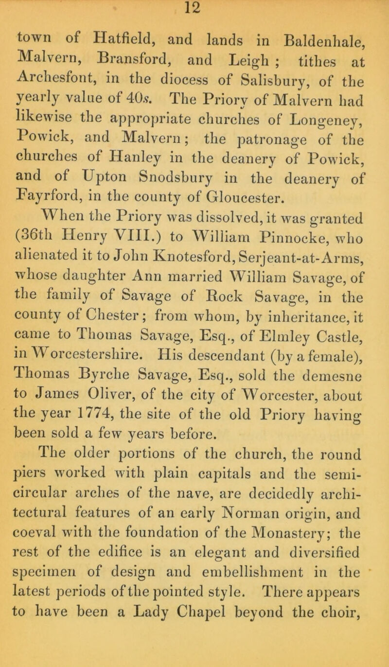 town of Hatfield, and lands in Baldenhale, IMalvern, Bransford, and Leigh ; tithes at Archesfont, in the diocess of Salisbury, of the yearly value of 40.?. The Priory of Malvern had likewise the appropriate churches of Longeney, Powick, and Malvern; the patronage of the churches of Hanley in the deanery of Powick, and of Upton Snodsbury in the deanery of Fayrford, in the county of Gloucester. When the Priory was dissolved, it was granted (36th Henry VIII.) to William Pinnocke, who alienated it to John Knotesford, Serjeant-at-Arms, whose daughter Ann married William Savage, of the family of Savage of Rock Savage, in the county of Chester; from whom, by inheritance, it came to Thomas Savage, Esq., of Elmley Castle, in Worcestershire. His descendant (by a female), Thomas Byrche Savage, Esq., sold the demesne to James Oliver, of the city of Worcester, about the year 1774, the site of the old Priory having been sold a few years before. The older portions of the church, the round piers worked with plain capitals and the semi- circular arches of the nave, are decidedly archi- tectural features of an early Norman origin, and coeval with the foundation of the Monastery; the rest of the edifice is an elegant and diversified specimen of design and embellishment in the ’ latest periods of the pointed style. There appears to have been a Lady Chapel beyond the choir.