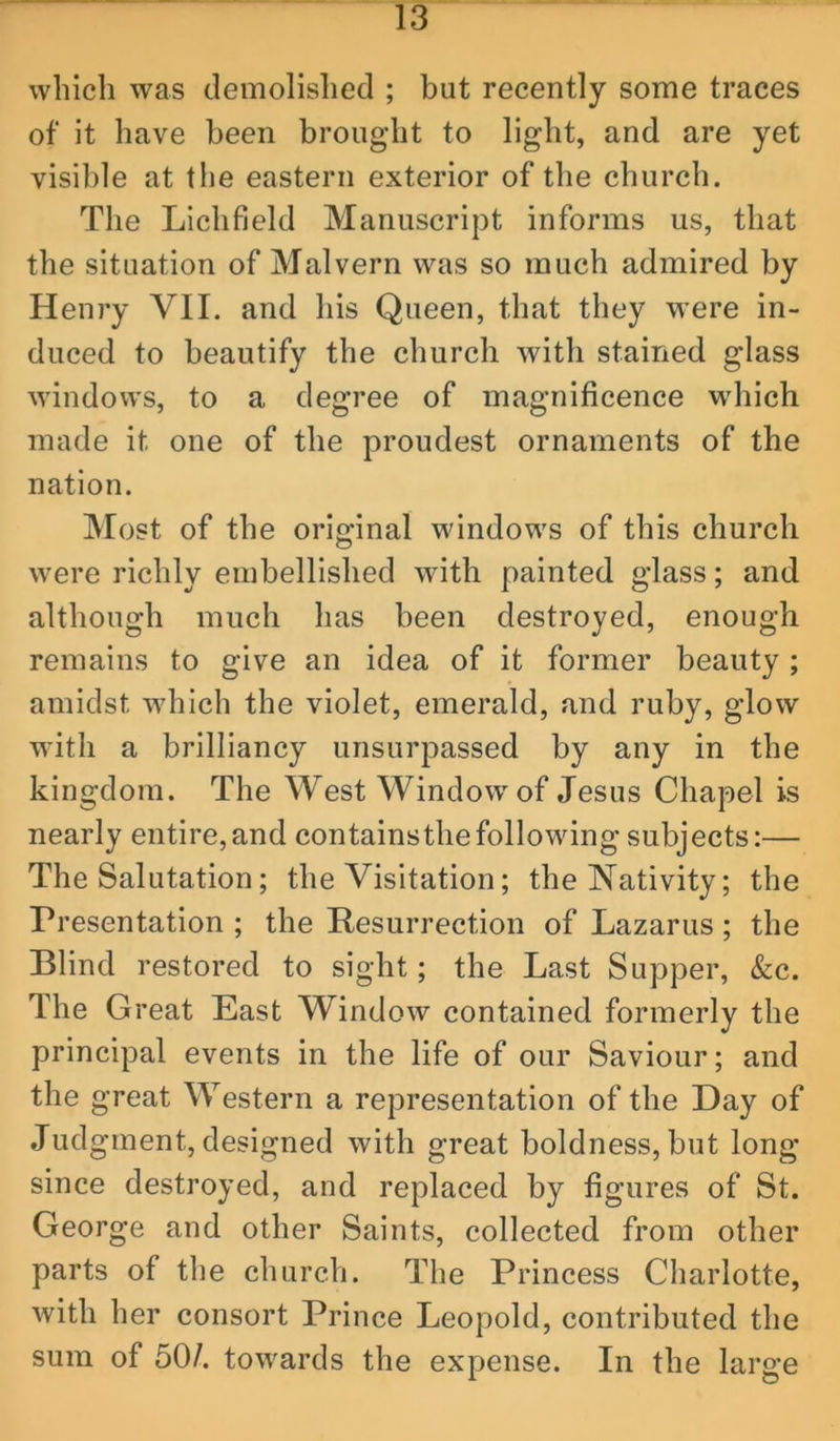 which was demolished ; but recently some traces of it have been brought to light, and are yet visible at the eastern exterior of the church. The Lichfield Manuscript informs us, that the situation of Malvern was so much admired by Henry VII. and his Queen, that they were in- duced to beautify the church with stained glass windows, to a degree of magnificence wdiich made it one of the proudest ornaments of the nation. Most of the original windows of this church were richly embellished with painted glass; and although much has been destroyed, enough remains to give an idea of it former beauty ; amidst which the violet, emerald, and ruby, glow with a brilliancy unsurpassed by any in the kingdom. The West Window of Jesus Chapel is nearly entire,and containsthefollowing subjects:— The Salutation; the Visitation; the Nativity; the Presentation ; the Resurrection of Lazarus; the Blind restored to sight; the Last Supper, &c. The Great East Window contained formerly the principal events in the life of our Saviour; and the great Western a representation of the Day of Judgment, designed with great boldness, but long since destroyed, and replaced by figures of St. George and other Saints, collected from other parts of the church. The Princess Charlotte, with her consort Prince Leopold, contributed the sum of 50/. towards the expense. In the large