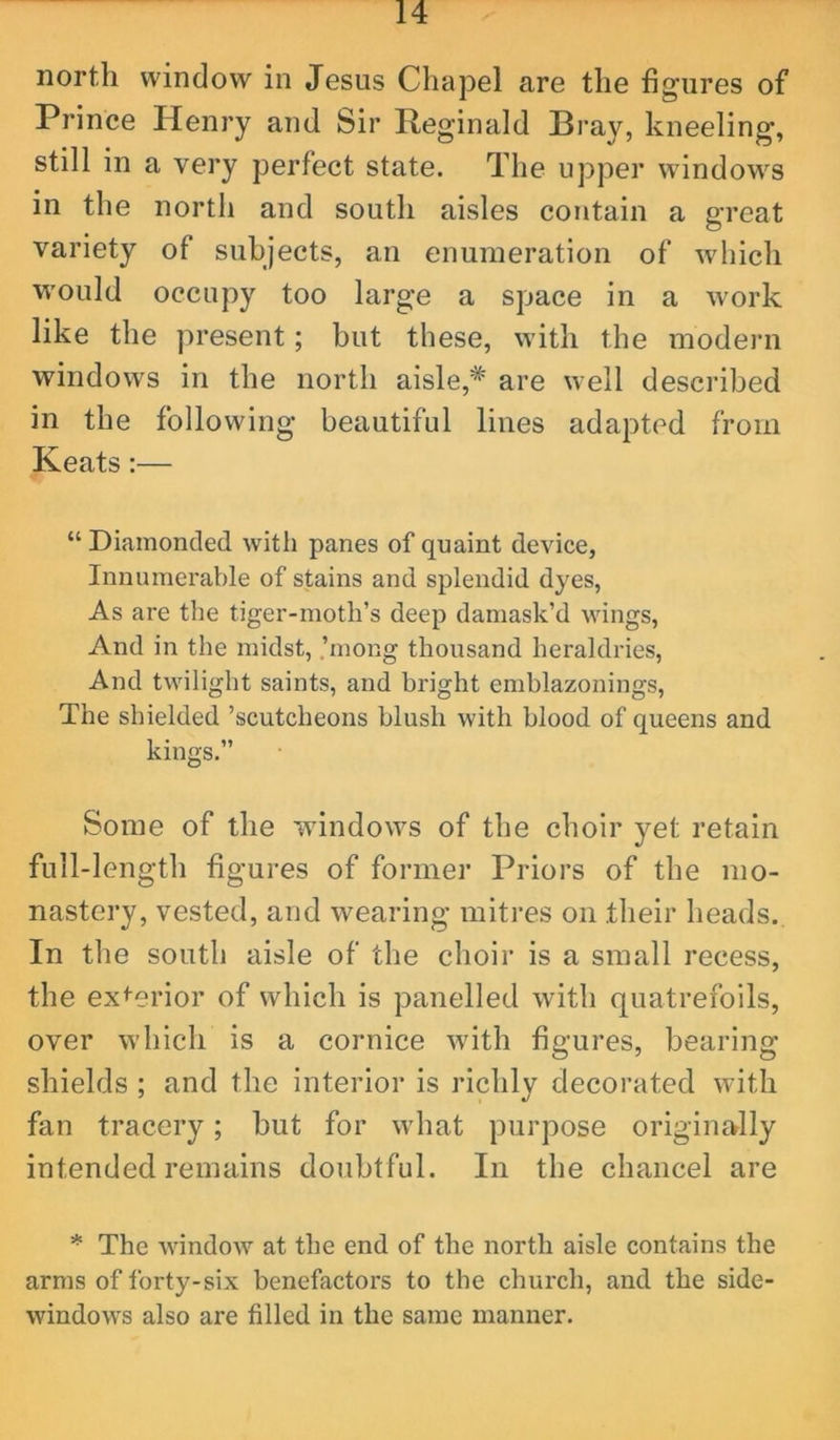 north window in Jesus Chapel are the figures of Prince Henry and Sir Reginald Bray, kneeling, still in a very perfect state. The upper windows in the north and south aisles contain a great variety of subjects, an enumeration of which would occupy too large a space in a work like the present; but these, with the modern windows in the north aisle,* are well described in the following beautiful lines adapted from Keats:— “ Diamonded with panes of quaint device, Innumerable of stains and splendid dyes, As are the tiger-moth’s deep damask’d wings, And in the midst, ,’mong thousand heraldries, And twilight saints, and bright emblazonings. The shielded ’scutcheons blush with blood of queens and kings.” Some of the windows of the choir yet retain full-length figures of former Priors of the mo- nastery, vested, and wearing mitres on their heads. In the south aisle of the choir is a small recess, the exterior of which is panelled with quatrefoils, over which is a cornice with figures, bearing shields ; and the interior is richly decorated with fan tracery; but for what purpose originally intended remains doubtful. In the chancel are * The window at the end of the north aisle contains the arms of forty-six benefactors to the church, and the side- windows also are filled in the same manner.