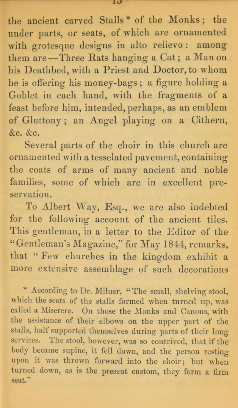 the ancient carved Stalls* of the Monks; the under parts, or seats, of which are ornamented with grotesque designs in alto relievo : among them are—Three Rats hanging a Cat; a Man on his Deathbed, with a Priest and Doctor, to whom he is oftering his money-bags; a figure holding a Goblet in each hand, with the fragments of a feast before him, intended, perhaps, as an emblem of Gluttony ; an Angel playing on a Cithern, &c. Szc. Several parts of the choir in this church are ornamented with a tesselated pavement, containing the coats of arms of many ancient and noble families, some of which are in excellent pre- servation. To Albert Way, Esq., we are also indebted for the following account of the ancient tiles. This gentleman, in a letter to the Editor of the “Gentleman’s Magazine,” for May 1844, remarks, that “ Few churches in the king;dom exhibit a more extensive assemblage of such decorations * According to Dr. Milner, “The small, shelving stool, which the seats of the stalls formed when turned up, was called a Miserere. On those the Monks and Canons, with the assistance of their elbows on the upper part of the stalls, half supported themselves dui'ing parts of their long services. The stool, however, was so contrived, that if the body became supine, it fell down, and the person resting upon it was thrown forward into the choir; but when turned down, as is the present custom, they form a firm seat.”