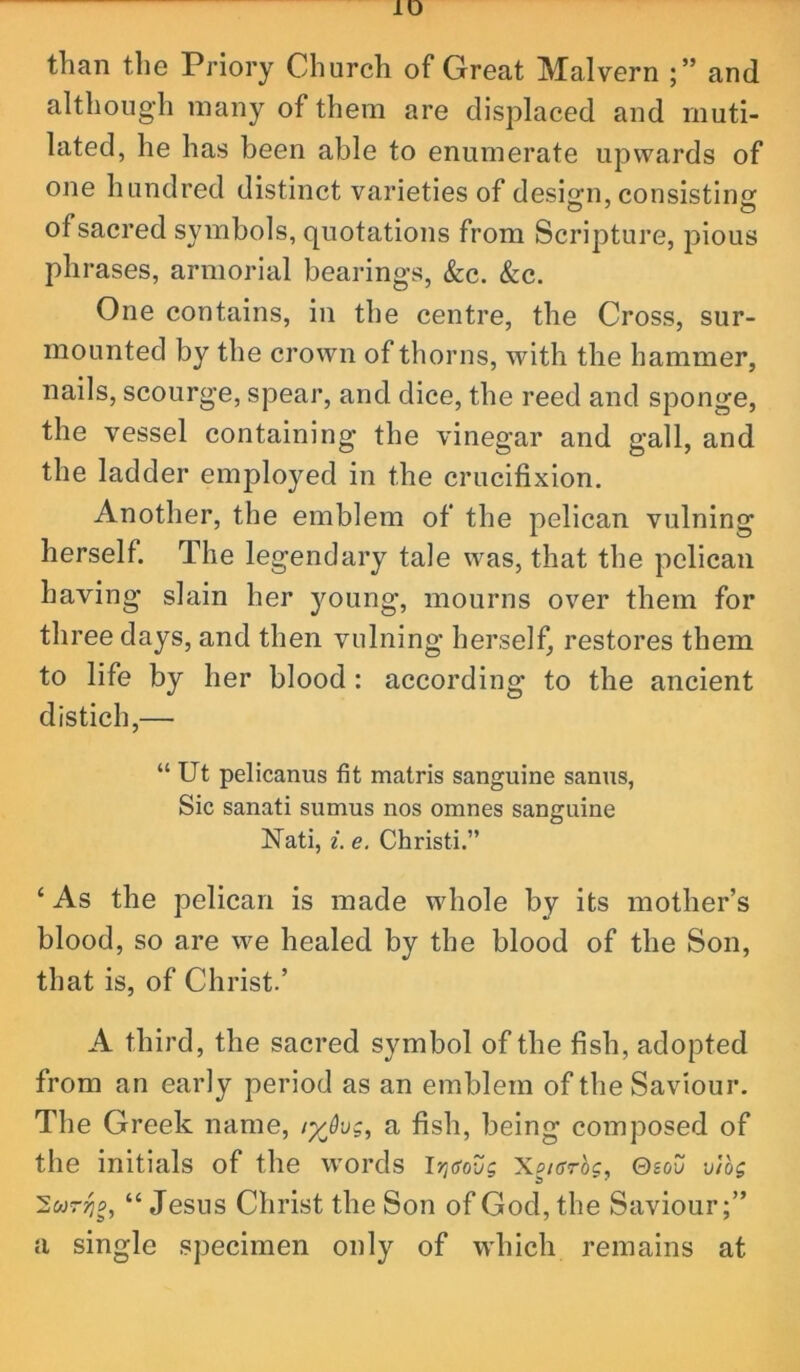 than the Priory Church of Great Malvern and although many of them are displaced and muti- lated, he has been able to enumerate upwards of one hundred distinct varieties of desi2;n, consistino; of sacred symbols, quotations from Scripture, pious phrases, armorial bearings, &c. &c. One contains, in the centre, the Cross, sur- mounted by the crown of thorns, with the hammer, nails, scourge, spear, and dice, the reed and sponge, the vessel containing the vinegar and gall, and the ladder employed in the crucifixion. Another, the emblem of the pelican vulning herself. The legendary tale was, that the pelican having slain her jmung, mourns over them for three days, and then vulning herself, restores them to life by her blood: according to the ancient distich,— “ Ut pelicanus fit matris sanguine sanus, Sic sanati sumus nos omnes sanguine Nati, i. e. Christi.” ‘ As the pelican is made whole by its mother’s blood, so are we healed by the blood of the Son, that is, of Christ.’ A third, the sacred symbol of the fish, adopted from an early period as an emblem of tbe Saviour. The Greek name, lyjvg^ a fish, being composed of the initials of the words l7](SoZg Xc/oroc, ©sou mog Swrjjo, “ Jesus Christ the Son of God, the Saviour;” a single specimen only of which remains at