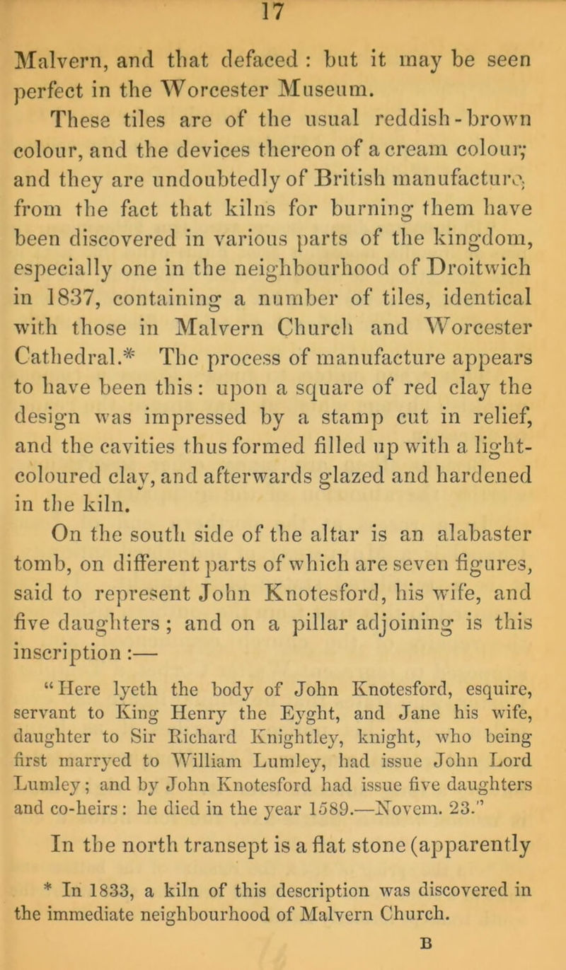 Malvern, and tliat defaced : but it may be seen perfect in the Worcester Museum. These tiles are of the usual reddish-brown colour, and the devices thereon of a cream colour; and they are undoubtedly of British manufacture; from the fact that kilns for burning them have been discovered in various parts of the kingdom, especially one in the neighbourhood of Droitwich in 1837, containing a number of tiles, identical with those in Malvern Church and Worcester Cathedral.* The process of manufacture appears to have been this: upon a square of red clay the design was impressed by a stamp cut in relief, and the cavities thus formed filled up with a light- coloured clay, and afterwards glazed and hardened in the kiln. On the south side of the altar is an alabaster tomb, on different parts of which are seven figures, said to represent John Knotesford, his wife, and five daughters; and on a pillar adjoining is this inscription:— “Here lyeth the body of John Knotesford, esquire, servant to King Henry the E3’’ght, and Jane his wife, daughter to Sir Richard Knightley, knight, who being first niarryed to William Lumley, had issue John Lord Lumley; and by John Knotesford had issue five daughters and co-heirs: he died in the year 1589.—Kovem. 23.” In the north transept is a flat stone (apparently * In 1833, a kiln of this description was discovered in the immediate neighbourhood of Malvern Church. B