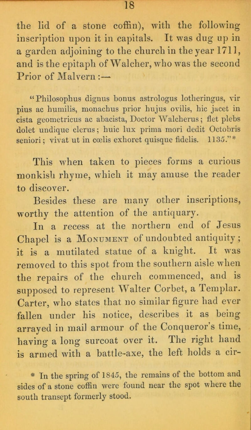 the lid of a stone coffin), with the following inscription upon it in capitals. It was dug up in a garden adjoining to the church in the year 1711, and is the epitaph of Walcher, who was the second Prior of Malvern :— “Philosophus dignus bonus astrologus lotheringus, vir pius ac humilis, monaclms prior hujus ovilis, hie jacet in cista geometricus ac abacista, Doctor Walcherus; flet plebs dolet undique clerus; huic lux prima mori dedit Octobris seniori; vivat ut in coelis exhoret quisque fidelis. 1135.”* This when taken to pieces forms a curious monkish rhyme, which it may amuse the reader to discover. Besides these are many other inscriptions, worthy the attention of the antiquary. In a recess at the northern end of Jesus Chapel is a Monument of undoubted antiquity; it is a mutilated statue of a knight. It was removed to this spot from the southern aisle when the repairs of the church commenced, and is supposed to represent Walter Corbet, a Templar. Carter, who states that no similar figure had ever fallen under his notice, describes it as being arrayed in mail armour of the Conqueror’s time, having a long surcoat over it. The right hand is armed with a battle-axe, the left holds a cir- * In the spring of 1845, the remains of the bottom and sides of a stone coffin were found near the spot where the south transept formerly stood.