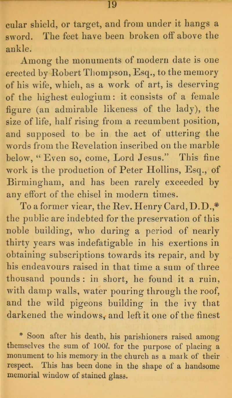 cular shield, or target, and from under it hangs a sword. The feet have been broken off above the ankle. Among the monuments of modern date is one erected by Robert Tliompson, Esq., to the memory of his wife, which, as a work of art, is deserving of the highest eulogium: it consists of a female figure (an admirable likeness of the lady), the size of life, half rising from a recumbent position, and supposed to be in the act of uttering the words from the Revelation inscribed on the marble below, “Even so, come. Lord Jesus.” This fine work is the production of Peter Hollins, Esq., of Birmingham, and has been rarely exceeded by any effort of the chisel in modern times. To a former vicar, the Rev. Henry Card, D.D.,* the public are indebted for the preservation of this noble building, who during a period of nearly thirty years was indefatigable in his exertions in obtaining subscriptions towards its repair, and by his endeavours raised in that time a sum of three thousand pounds : in short, he found it a ruin, with damp walls, water pouring through the roof, and the wild pigeons building in the ivy that darkened the windows, and left it one of the finest * Soon after his death, his parishioners raised among themselves the sum of lOOZ. for the purpose of placing a monument to his memory in the church as a maik of their respect. This has been done in the shape of a handsome memorial window of stained glass.