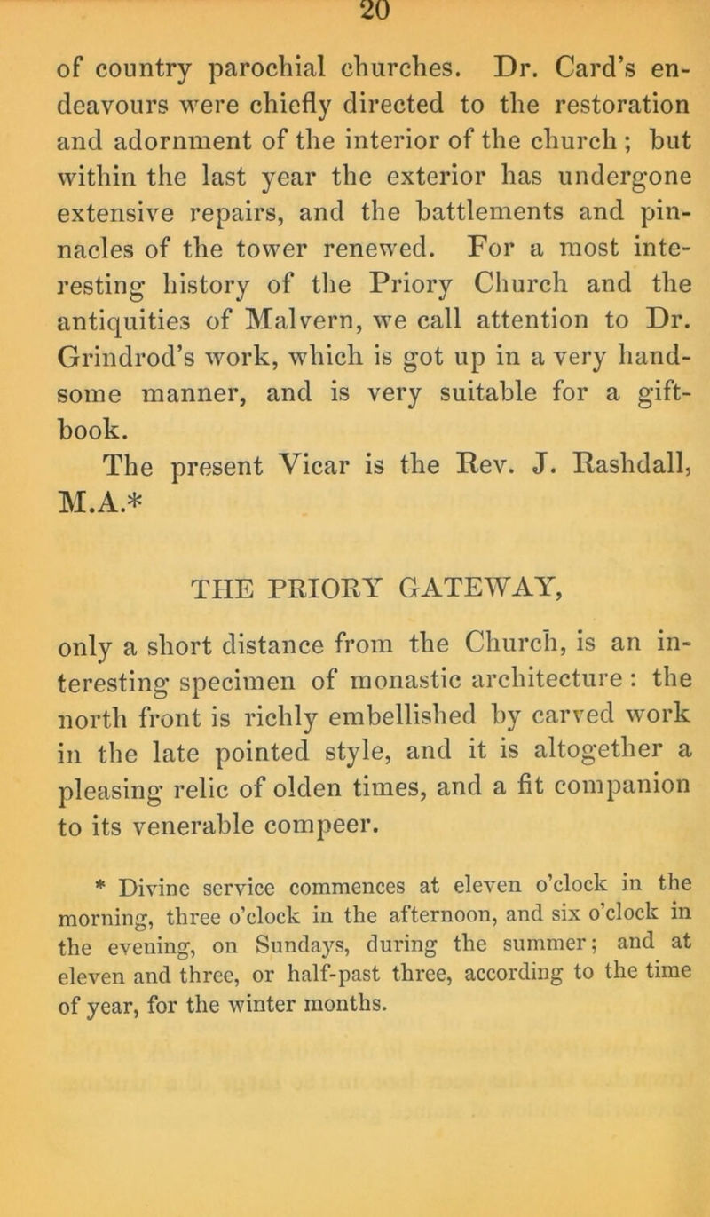 of country parochial churches. Dr. Card’s en- deavours were chiefly directed to the restoration and adornment of the interior of the church ; but within the last year the exterior has undergone extensive repairs, and the battlements and pin- nacles of the tower renewed. For a most inte- resting history of tlie Priory Church and the antiquities of Malvern, we call attention to Dr. Grindrod’s work, which is got up in a very hand- some manner, and is very suitable for a gift- book. The present Vicar is the Rev. J. Rashdall, M.A.* TbIE PRIORY GATEWAY, only a short distance from the Church, is an in- teresting specimen of monastic architecture : the north front is richly embellished by carved work in the late pointed style, and it is altogether a pleasing relic of olden times, and a fit companion to its venerable compeer. * Divine service commences at eleven o’clock in the morning, three o’clock in the afternoon, and six o’clock in the evening, on Sundays, during the summer; and at eleven and three, or half-past three, according to the time of year, for the winter months.