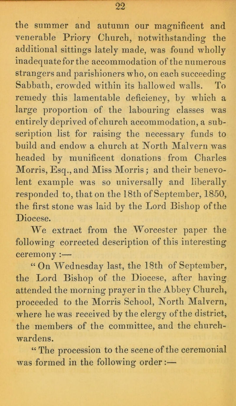 the summer and autumn our magnificent and venerable Priory Church, notwithstanding the additional sittings lately made, was found wholly inadequate for the accommodation of the numerous strangers and parishioners who, on each succeeding Sabbath, crowded wdthin its hallowed walls. To remedy this lamentable deficiency, by which a large proportion of the labouring classes was entirely deprived of church accommodation, a sub- scription list for raising the necessary funds to build and endow a church at North Malvern was headed by munificent donations from Charles Morris, Esq., and Miss Morris; and their benevo- lent example was so universally and liberally responded to, that on the 18th of September, 1850, the first stone was laid by the Lord Bishop of the Diocese. We extract from the Worcester paper the following corrected description of this interesting ceremony :— “On Wednesday last, the 18th of September, the Lord Bishop of the Diocese, after having attended the morning prayer in the Abbey Church, proceeded to the Morris School, North Malvern, where he was received by the clergy of the district, the members of the committee, and the church- wardens. “ The procession to the scene of the ceremonial was formed in the following order:—