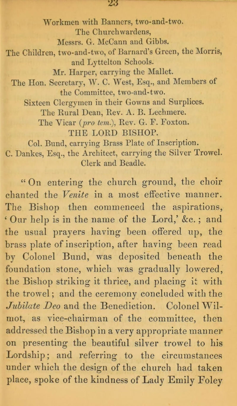 Workmen with Banners, two-and-two. The Churchwardens, Messrs. G. McCann and Gibbs. The Children, two-and-two, of Barnard’s Green, the Morris, and Lyttelton Schools. Mr. Harper, carrying the Mallet. The Hon. Secretary, W. C. West, Esq., and Members of the Committee, two-and-two. Sixteen Clergymen in their Gowns and Surplices. The Rural Dean, Rev. A. B. Lechmere. The Vicar {pro tem.), Rev. G. F. Foxton. THE LORD BISHOP. Col. Bund, carrying Brass Plate of Inscription. C. Dankes, Esq., the Architect, carrying the Silver Trowel. Clerk and Beadle. “ On entering the church ground, the choir chanted the Venite in a most effective manner. The Bishop then commenced the aspirations, ‘ Our help is in the name of the Lord,’ &c.; and the usual prayers having been offered up, the brass plate of inscription, after having been read by Colonel Bund, was deposited beneath the foundation stone, which was gradually lowered, the Bishop striking it thrice, and placing it with the trowel; and the ceremony concluded with the Jubilate Deo and the Benediction. Colonel Wil- niot, as vice-chairman of the committee, then addressed the Bishop in a very appropriate manner on presenting the beautiful silver trowel to his Lordship; and referring to the circumstances under which the design of the church had taken place, spoke of the kindness of Lady Emily Eoley