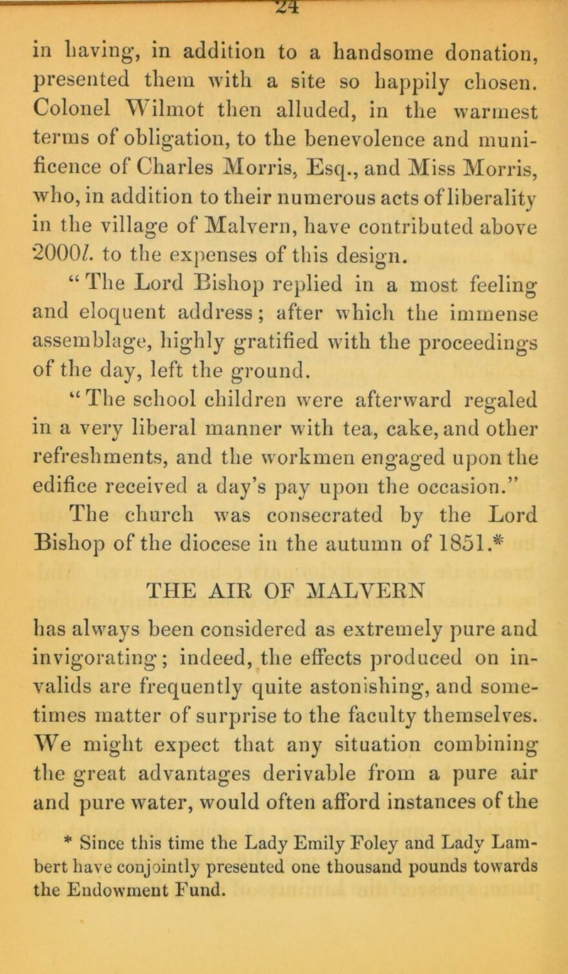 in Laving’, in addition to a handsome donation, presented them with a site so happily chosen. Colonel W'ilmot then alluded, in the warmest terms of obligation, to the benevolence and muni- ficence of Charles Morris, Esq., and Miss Morris, who, in addition to their numerous acts of liberality in the village of Malvern, have contributed above 2000/. to the expenses of this design. “ The Lord Bishop replied in a most feeling and eloquent address; after which the immense assemblage, highly gratified with the proceedings of the day, left the ground. “ The school children were afterward reo-aled O in a very liberal manner with tea, cake, and other refreshments, and the workmen engaged upon the edifice received a day’s pay upon the occasion.” The church was consecrated by the Lord Bishop of the diocese in the autumn of 1851.* THE AIR OF MALVERN has always been considered as extremely pure and invigorating; indeed, the effects produced on in- valids are frequently quite astonishing, and some- times matter of surprise to the faculty themselves. We might expect that any situation combining the great advantages derivable from a pure air and pure water, would often afford instances of the * Since this time the Lady Emily Foley and Lady Lam- bert have conjointly presented one thousand pounds towards the Endowment Fund.