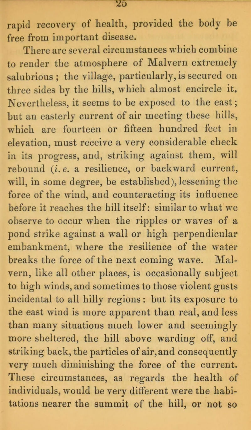 rapid recovery of health, provided the body be free from important disease. There are several circumstances which combine to render the atmosphere of Malvern extremely salubrious ; the village, particularly, is secured on three sides by the hills, which almost encircle it. Nevertheless, it seems to be exposed to the east; but an easterly current of air meeting these hills, which are fourteen or fifteen hundred feet in elevation, must receive a very considerable check in its progress, and, striking against them, will rebound {i. e. a resilience, or backward current, will, in some degree, be established), lessening the force of the wind, and counteracting its influence before it reaches the hill itself: similar to what we observe to occur when the ripples or waves of a pond strike against a wall or high perpendicular embankment, where the resilience of the water breaks the force of the next coming wave. Mal- vern, like all other places, is occasionally subject to high winds, and sometimes to those violent gusts incidental to all hilly regions: but its exposure to the east wind is more apparent than real, and less than many situations much lower and seemingly more sheltered, the hill above warding off, and striking back, the particles of air, and consequently very much diminishing the force of the current. These circumstances, as regards the health of individuals, w^ould be very diflerent were the habi- tations nearer the summit of the hill, or not so