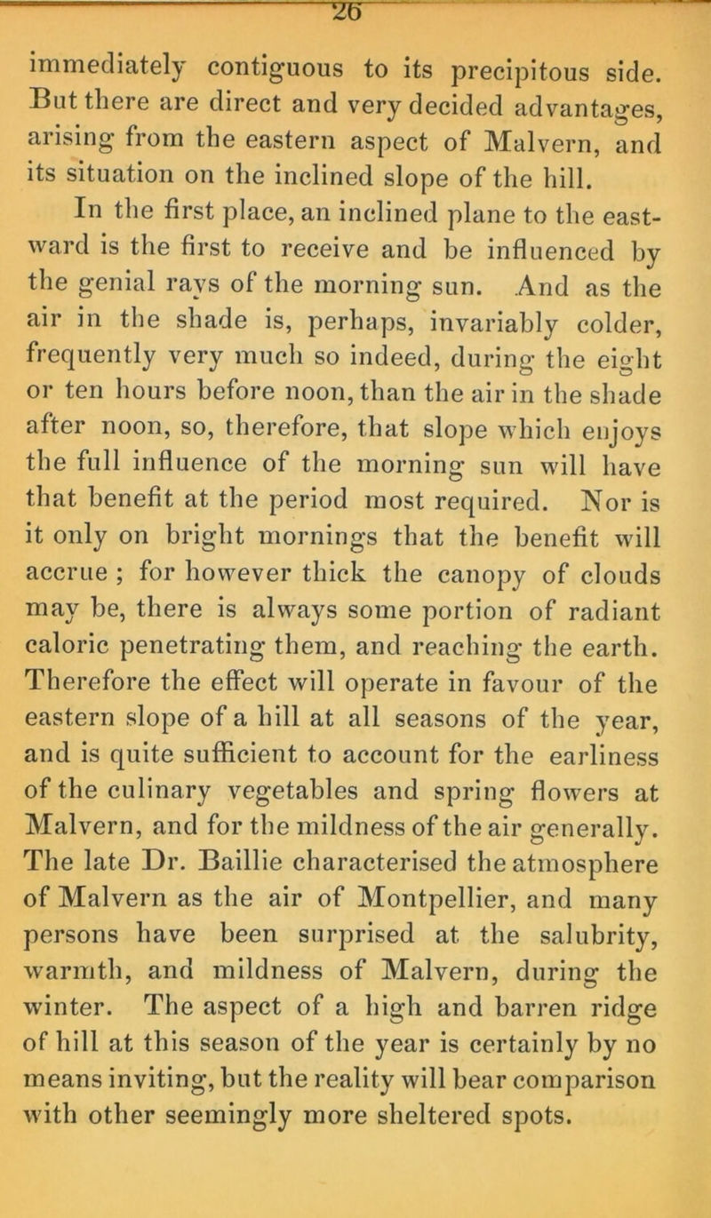 immediately contiguous to its precipitous side. But there are direct and very decided advantages, arising from the eastern aspect of Malvern, and its situation on the inclined slope of the hill. In the first place, an inclined plane to the east- ward is the first to receive and be influenced by the genial rays of the morning sun. And as the air ill the shade is, perhaps, invariably colder, frequently very much so indeed, during the eight or ten hours before noon, than the air in the shade after noon, so, therefore, that slope which enjoys the full influence of the morning sun will have that benefit at the period most required. Nor is it only on bright mornings that the benefit will accrue ; for however thick the canopy of clouds may be, there is always some portion of radiant caloric penetrating them, and reaching the earth. Therefore the effect will operate in favour of the eastern slope of a hill at all seasons of the year, and is quite sufficient to account for the earliness of the culinary vegetables and spring flow'ers at Malvern, and for the mildness of the air generally. The late Dr. Baillie characterised the atmosphere of Malvern as the air of Montpellier, and many persons have been surprised at the salubrity, warmth, and mildness of Malvern, during the winter. The aspect of a high and barren ridge of hill at this season of the year is certainly by no means inviting, but the reality will bear comparison with other seemingly more sheltered spots.