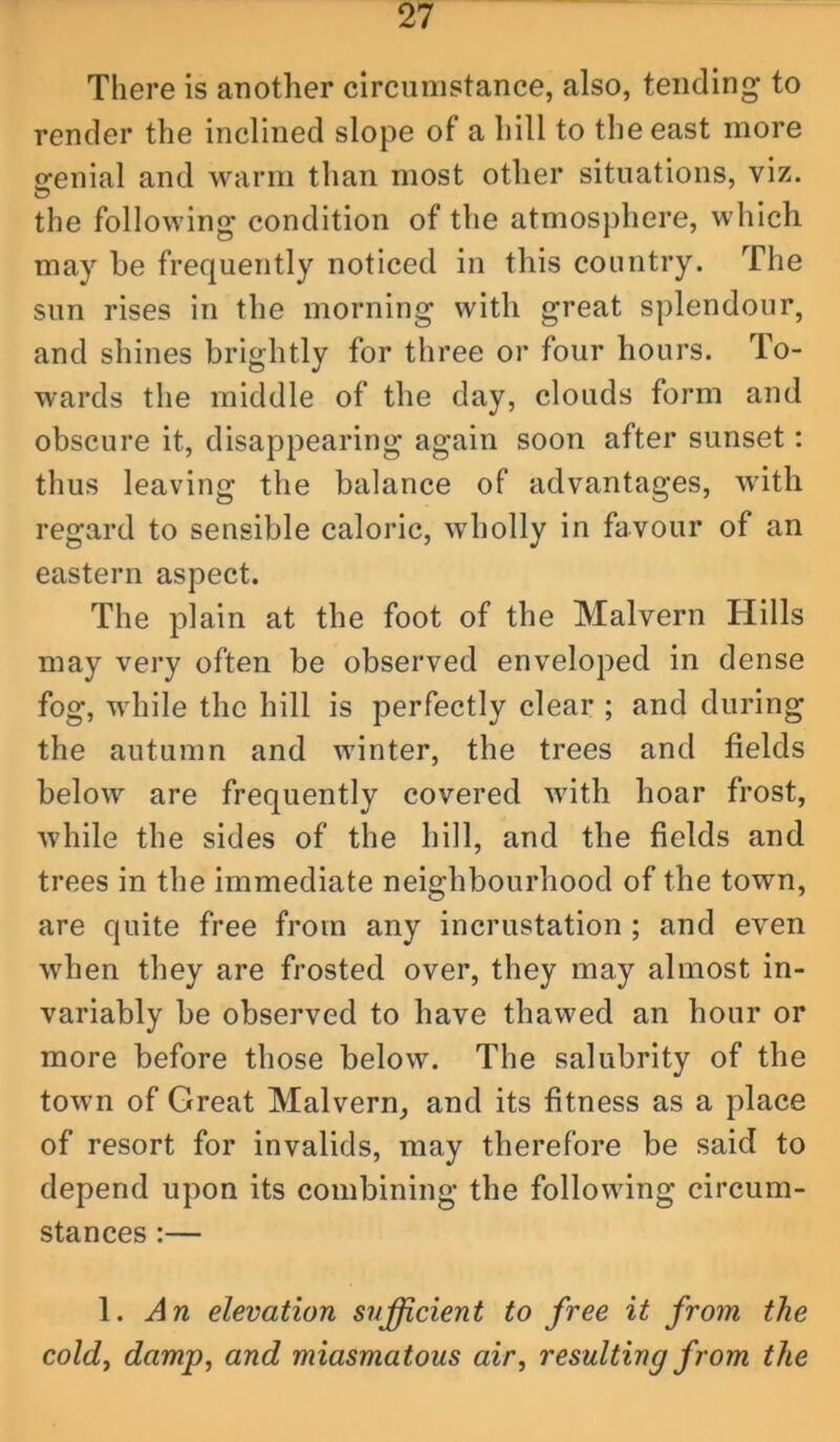 There is another circumstance, also, tending to render the inclined slope of a hill to the east more ofenial and warm than most other situations, viz. the following condition of the atmosphere, which may he frequently noticed in this country. The sun rises in the morning with great splendour, and shines brightly for three or four hours. To- wards the middle of the day, clouds form and obscure it, disappearing again soon after sunset: thus leaving the balance of advantages, with regard to sensible caloric, wholly in favour of an eastern aspect. The plain at the foot of the Malvern Hills may very often be observed enveloped in dense fog, while the hill is perfectly clear ; and during the autumn and winter, the trees and fields below are frequently covered with hoar frost, while the sides of the hill, and the fields and trees in the immediate neighbourhood of the town, are quite free from any incrustation ; and even when they are frosted over, they may almost in- variably be observed to have thawed an hour or more before those below. The salubrity of the town of Great Malvern, and its fitness as a place of resort for invalids, may therefore be said to depend upon its combining the following circum- stances :— 1. An elevation sufficient to free it from the coldj damp, and miasmatous air, resulting from the