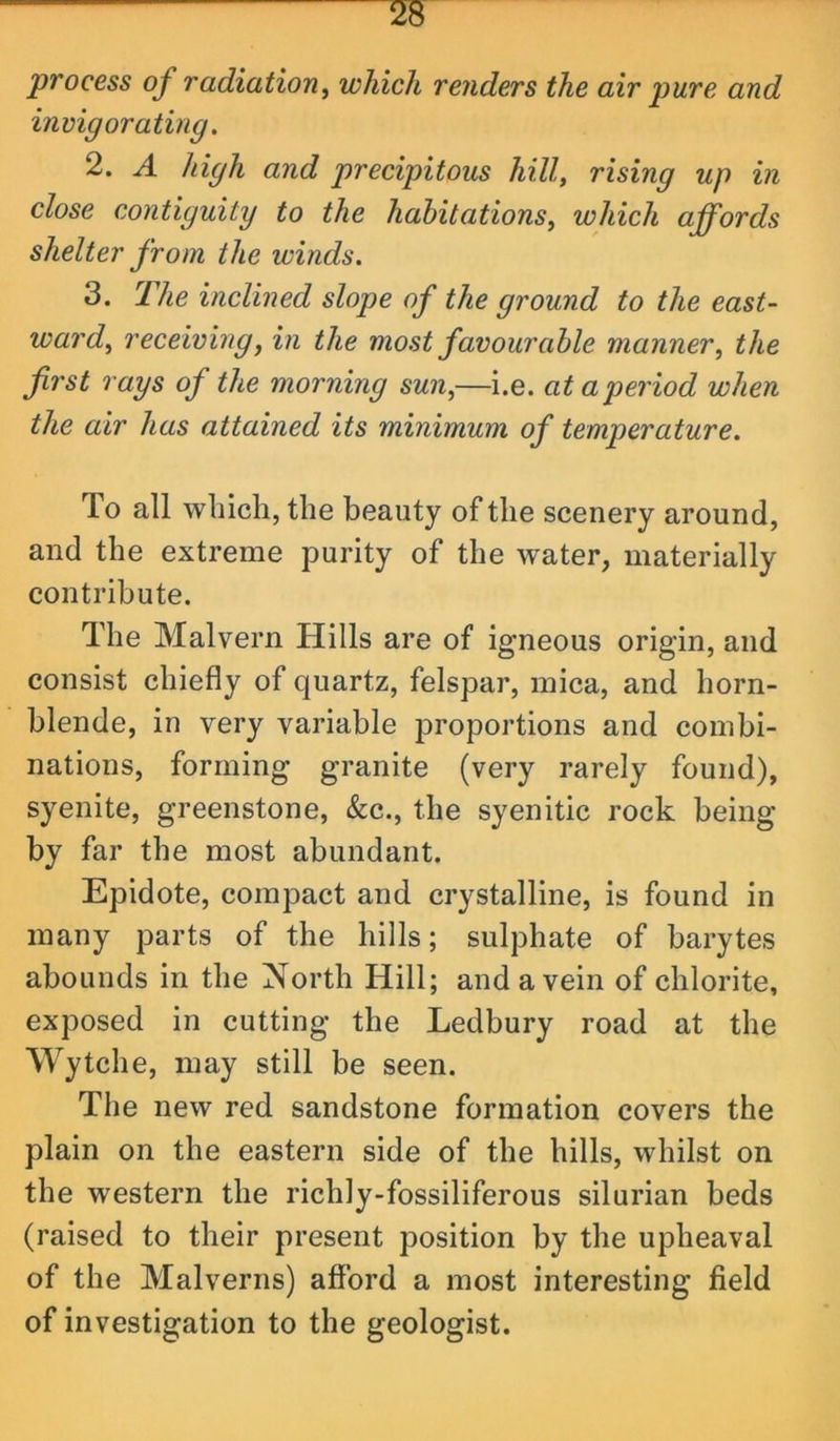 process of radiation, which renders the air pure and invigorating, 2. A high and precipitous hill, rising up in close contiguity to the habitations, which affords shelter from the winds. 3. The inclined slope of the ground to the east- ward, receiving, in the most favourable manner, the first rays of the morning sun,—i.e. at a period when the air has attained its minimum of temperature. To all wliicli, the beauty of the scenery around, and the extreme purity of the water, materially contribute. The Malvern Hills are of igneous origin, and consist chiefly of quartz, felspar, mica, and horn- blende, in very variable proportions and combi- nations, forming granite (very rarely found), syenite, greenstone, &c., the syenitic rock being by far the most abundant. Epidote, compact and crystalline, is found in many parts of the hills; sulphate of barytes abounds in the North Hill; and a vein of chlorite, exposed in cutting the Ledbury road at the Wytche, may still be seen. The new red sandstone formation covers the plain on the eastern side of the hills, whilst on the western the richly-fossiliferous silurian beds (raised to their present position by the upheaval of the Malverns) afford a most interesting field of investigation to the geologist.