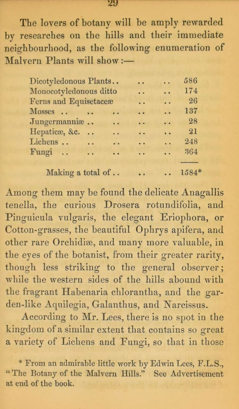 The lovers of botany will be amply rewarded by researches on the hills and their immediate neighbourhood, as the following enumeration of Malvern Plants will show:— Dicotyledonous Plants.. .. 586 IMonocotyledonous ditto 174 Ferns and Equisetaceae 26 IMosses .. 137 Jungermannia) .. 28 Hepatica3, &c. .. 21 Lichens .. 248 Fungi .. 364 Making a total of .. .. .. 1584* Among them may be found the delicate Anagallis tenella, the curious Drosera rotundifolia, and Pinguicula vulgaris, the elegant Eriophora, or Cotton-grasses, the beautiful Ophrys apifera, and other rare Orchidiee, and many more valuable, in the eyes of the botanist, from their greater rarity, though less striking to the general observer; while the western sides of the hills abound with the fragrant Habenaria chlorantha, and the gar- den-like Aquilegia, Galanthus, and Narcissus. According to Mr. Lees, there is no spot in the kino^dom of a similar extent that contains so o;reat a variety of Lichens and Fungi, so that in those * From an admirable little work by Edwin Lees, F.L.S., “ The Botany of the Malvern Hills.” See Advertisement at end of the book.
