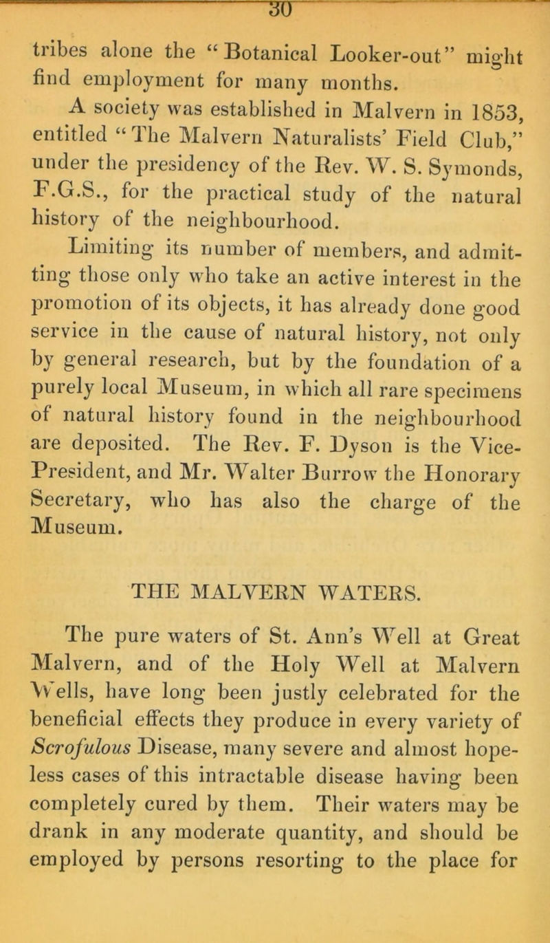 tribes alone the “Botanical Looker-out” might find employment for many months. A society was established in Malvern in 1853, entitled “The Malvern Naturalists’ Field Club,” under the presidency of the Rev. W. S. Symonds, F.G.S., for the practical study of the natural history of the neighbourhood. Limiting its number of members, and admit- ting those only who take an active interest in the promotion of its objects, it has already done good service in the cause of natural history, not only by general research, but by the foundation of a purely local Museum, in which all rare specimens of natural history found in the neighbourhood are deposited. The Rev. F. Dyson is the Vice- President, and Mr. Walter Burrow the Honorary Secretary, who has also the charge of the Museum. THE MALVERN WATERS. The pure waters of St. Ann’s Well at Great Malvern, and of the Holy Well at Malvern \v ells, have long been justly celebrated for the beneficial effects they produce in every variety of Scrofulous Disease, many severe and almost hope- less cases of this intractable disease having been completely cured by them. Their waters may be drank in any moderate quantity, and should be employed by persons resorting to the place for