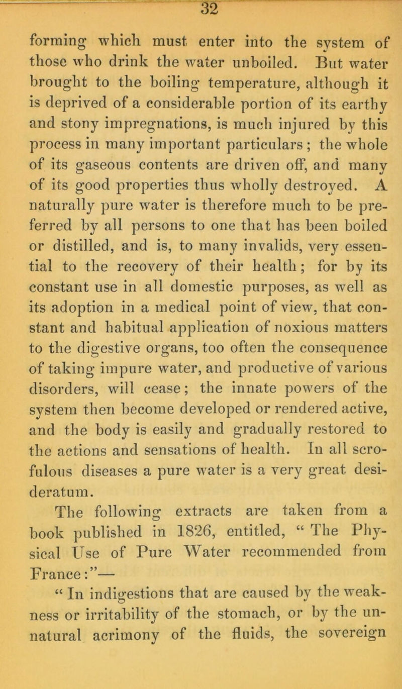 forming which must enter into the system of those who drink the water unboiled. But water brought to the boiling temperature, although it is deprived of a considerable portion of its earthy and stony impregnations, is much injured by this process in many important particulars ; the whole of its gaseous contents are driven off, and many of its good properties thus wholly destroyed. A naturally pure water is therefore much to be pre- ferred by all persons to one that has been boiled or distilled, and is, to many invalids, very essen- tial to the recovery of their health; for by its constant use in all domestic purposes, as well as its adoption in a medical point of view, that con- stant and habitual application of noxious matters to the digestive organs, too often the consequence of taking impure water, and productive of various disorders, will cease; the innate powers of the system then become developed or rendered active, and the body is easily and gradually restored to the actions and sensations of health. In all scro- fulous diseases a pure water is a very great desi- deratum. The following extracts are taken from a book published in 1826, entitled, “ The Phy- sical Use of Pure Water recommended from France— “ In indigestions that are caused by the weak- ness or irritability of the stomach, or by the un- natural acrimony of the fluids, the sovereign