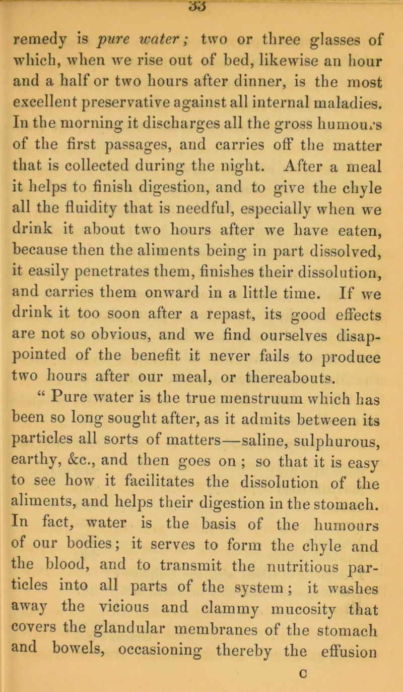 ’6,5 remedy is pure water; two or three glasses of which, when we rise out of bed, likewise an hour and a half or two hours after dinner, is the most excellent preservative against all internal maladies. In the morning it discharges all the gross humours of the first passages, and carries off the matter that is collected during the night. After a meal it helps to finish digestion, and to give the chyle all the fluidity that is needful, especially when we drink it about two hours after we have eaten, because then the aliments being in part dissolved, it easily penetrates them, finishes their dissolution, and carries them onward in a little time. If we drink it too soon after a repast, its good efiects are not so obvious, and we find ourselves disap- pointed of the benefit it never fails to produce two hours after our meal, or thereabouts. “ Pure water is the true menstruum which has been so long sought after, as it admits between its particles all sorts of matters—saline, sulphurous, earthy, &c., and then goes on ; so that it is easy to see how it facilitates the dissolution of the aliments, and helps their digestion in the stomach. In fact, water is the basis of the humours of our bodies; it serves to form the chyle and the blood, and to transmit the nutritious par- ticles into all parts of the system; it washes away the vicious and clammy mucosity that covers the glandular membranes of the stomach and bowels, occasioning thereby the effusion c