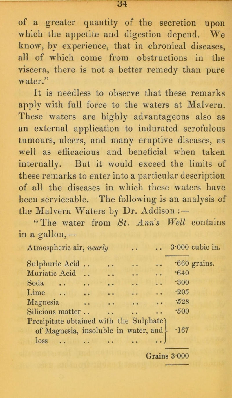 of a greater quantity of the secretion upon which the appetite and digestion depend. We know, by experience, that in chronical diseases, all of which come from obstructions in the viscera, there is not a better remedy than pure water.” It is needless to observe that these remarks apply with full force to the waters at Malvern. These waters are highly advantageous also as an external application to indurated scrofulous tumours, ulcers, and many eruptive diseases, as well as efficacious and beneficial when taken internally. But it would exceed the limits of these remarks to enter into a particular description of all the diseases in which these waters have been serviceable. The following is an analysis of the Malvern Waters by Dr. Addison : — “The water from St. Anns Well contains a gallon,—- Atmospheric air, nearly 3'000 cubic in. Sulphuric Acid .. •660 grains. Muriatic Acid .. •640 Soda .. .. .. •300 Lime •205 Magnesia •528 Silicious matter .. •500 Precipitate obtained with the Sulphate’' of Magnesia, insoluble in water, and - -167 loss •• •• •• •• **w Grains 3 000