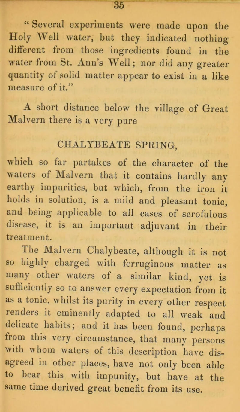 “ Several experiments were made upon the Holy AVell water, but they indicated nothing difierent from those ingredients found in the water from St. Ann’s Well; nor did any greater quantity of solid matter appear to exist in a like measure of it.” A short distance below the village of Great Malvern there is a very pure CHALYBEATE SPRING, which so far partakes of the character of the waters of Malvern that it contains hardly any earthy impurities, but which, from the iron it holds in solution, is a mild and pleasant tonic, and being applicable to ail cases of scrofulous disease, it is an important adjuvant in their treatment. The Malvern Chalybeate, although it is not so highly charged with ferruginous matter as many other waters of a similar kind, yet is sufficiently so to answer every expectation from it as a tonic, whilst its purity in every other respect renders it eminently adapted to all weak and delicate habits; and it has been found, perhaps from this very circumstance, that many persons with whom waters of this description have dis- agreed in other places, have not only been able to bear this with impunity, but have at the same time derived great benefit from its use.