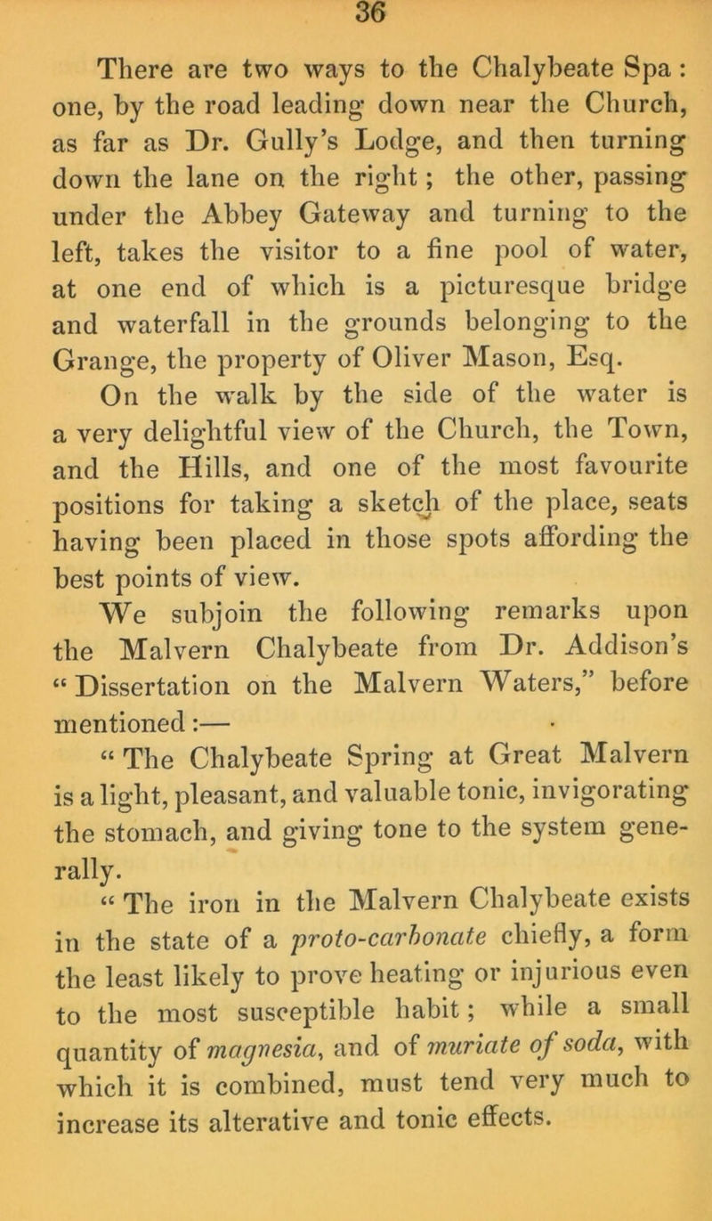 There are two ways to the Chalybeate Spa: one, by the road leading down near the Church, as far as Dr. Gully’s Lodge, and then turning down the lane on the right; the other, passing under the Abbey Gateway and turning to the left, takes the visitor to a fine pool of water, at one end of which is a picturesque bridge and waterfall in the grounds belonging to the Grange, the property of Oliver Mason, Esq. On the w'alk by the side of the w'ater is a very delightful view of the Church, the Town, and the Hills, and one of the most favourite positions for taking a sketch of the place, seats having been placed in those spots affording the best points of view. We subjoin the following remarks upon the Malvern Chalybeate from Dr. Addison’s “Dissertation on the Malvern Waters,” before mentioned:— “ The Chalybeate Spring at Great Malvern is a light, pleasant, and valuable tonic, invigorating the stomach, and giving tone to the system gene- rally. “ The iron in the Malvern Chalybeate exists in the state of a proio-carhonate chiefly, a form the least likely to prove heating or injurious even to the most susceptible habit; while a small quantity of magnesia^ and of muriate of soda, with which it is combined, must tend very much to increase its alterative and tonic effects.