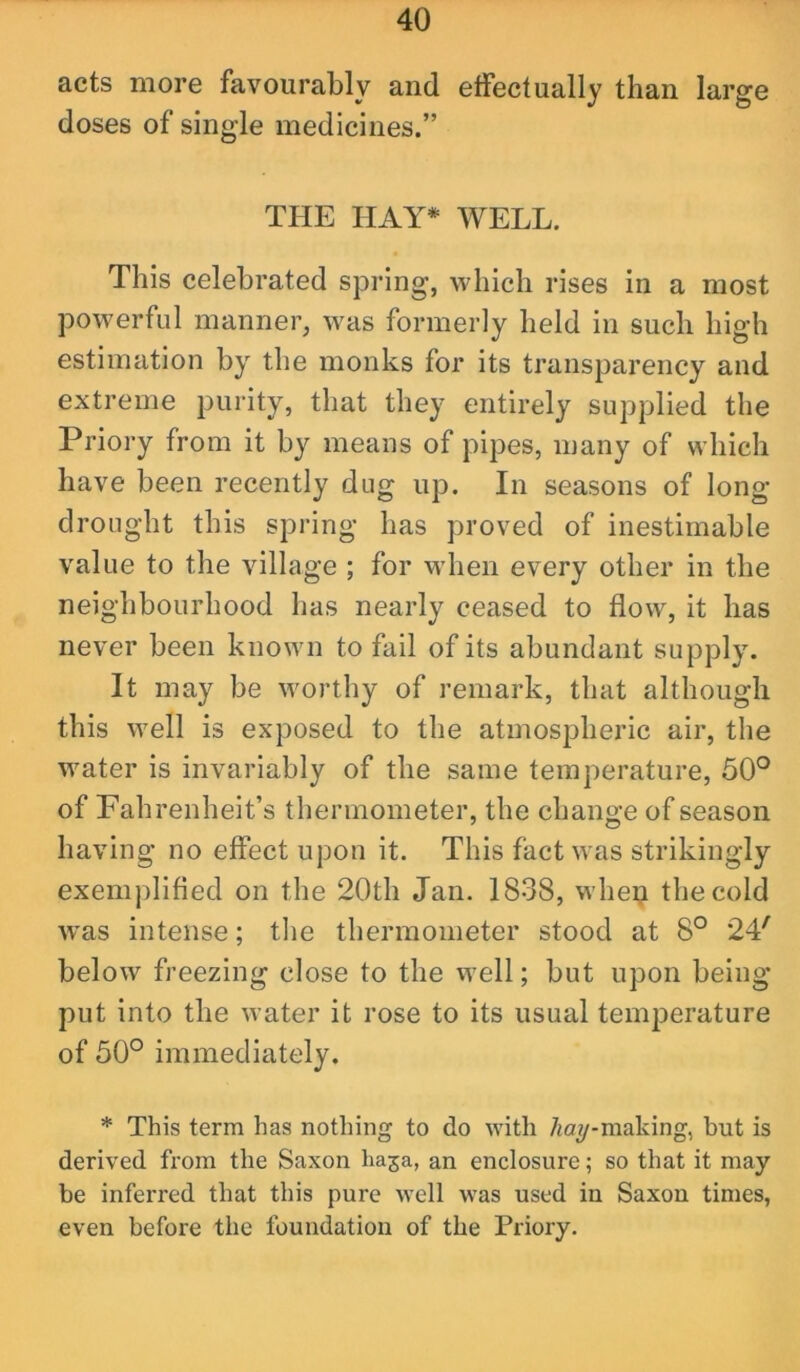 acts more favourably and effectually than large doses of single medicines.” THE HAY* WELL. This celebrated spring, which rises in a most powerful manner, was formerly held in such high estimation by the monks for its transparency and extreme purity, that they entirely supplied the Priory from it by means of pipes, many of which have been recently dug up. In seasons of long drought this spring has proved of inestimable value to the village ; for wdien every other in the neighbourhood has nearly ceased to flow, it has never been known to fail of its abundant supply. It may be worthy of remark, that although this well is exposed to the atmospheric air, the water is invariably of the same temperature, 50° of Fahrenheit’s thermometer, the change of season having no effect upon it. This fact was strikingly exemplified on the 20th Jan. 1838, whe^ the cold was intense; the thermometer stood at 8° 24^ below freezing close to the well; but upon being put into the water it rose to its usual temperature of 50° immediately. * This term has nothing to do with 7wy-making, but is derived from the Saxon haja, an enclosure; so that it may be inferred that this pure well was used in Saxon times, even before the foundation of the Priory.