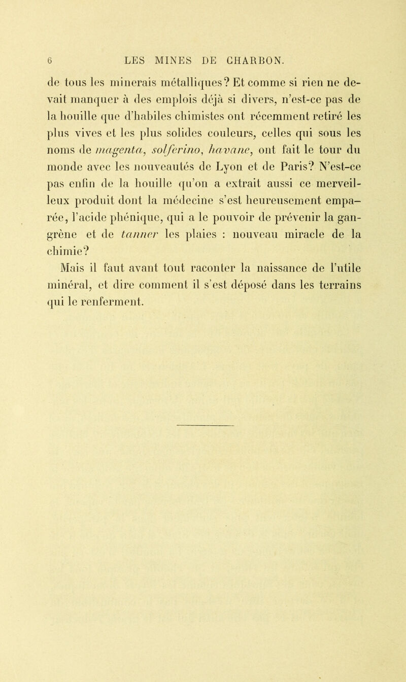 de tous les minerais métalliques? Et comme si rien ne de- vait manquer à des emplois déjà si divers, n’est-ce pas de la houille que d’habiles chimistes ont récemment retiré les plus vives et les plus solides couleurs, celles qui sous les noms de magenta, solferino, havane, ont fait le tour du monde avec les nouveautés de Lyon et de Paris? N’est-ce pas enfin de la houille qu’on a extrait aussi ce merveil- leux produit dont la médecine s’est heureusement empa- rée, l’acide phénique, qui a le pouvoir de prévenir la gan- grène et de tanner les plaies : nouveau miracle de la chimie? Mais il faut avant tout raconter la naissance de l’utile minéral, et dire comment il s’est déposé dans les terrains qui le renferment.