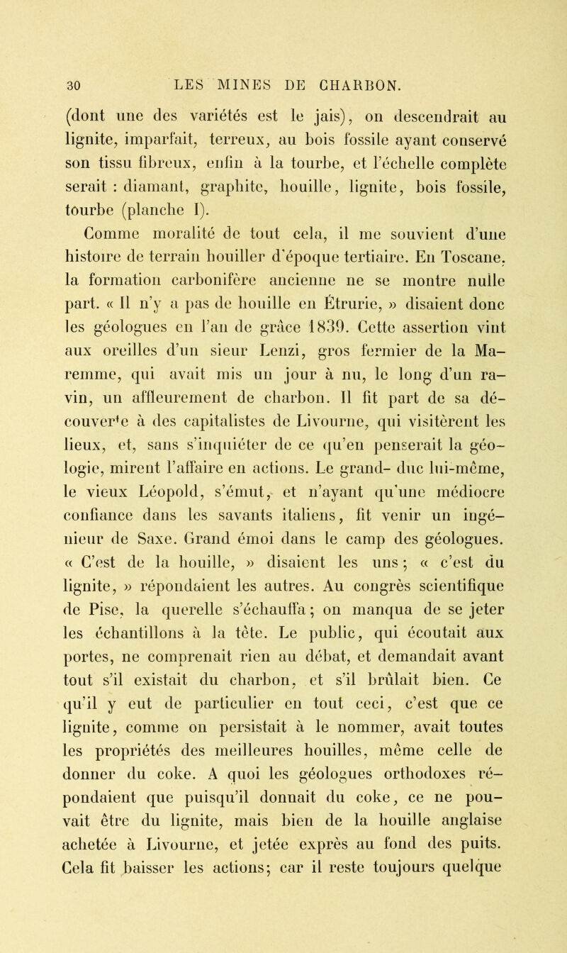 (dont une des variétés est le jais), on descendrait au lignite, imparfait, terreux, au bois fossile ayant conservé son tissu fibreux, enfin à la tourbe, et l’échelle complète serait : diamant, graphite, houille, lignite, bois fossile, tourbe (planche I). Comme moralité de tout cela, il me souvient d’une histoire de terrain houiller d’époque tertiaire. En Toscane, la formation carbonifère ancienne ne se montre nulle part. « Il n’y a pas de houille en Étrurie, » disaient donc les géologues en l’an de grâce 1839. Cette assertion vint aux oreilles d’un sieur Lenzi, gros fermier de la Ma- remme, qui avait mis un jour à nu, le long d’un ra- vin, un affleurement de charbon. Il fit part de sa dé- couverte à des capitalistes de Livourne, qui visitèrent les lieux, et, sans s’inquiéter de ce qu’en penserait la géo- logie, mirent l’affaire en actions. Le grand- duc lui-même, le vieux Léopold, s’émut, et n’ayant qu’une médiocre confiance dans les savants italiens, fit venir un ingé- nieur de Saxe. Grand émoi dans le camp des géologues. « C’est de la houille, » disaient les uns ; « c’est du lignite, » répondaient les autres. Au congrès scientifique de Pise, la querelle s’échauffa ; on manqua de se jeter les échantillons à la tète. Le public, qui écoutait aux portes, ne comprenait rien au débat, et demandait avant tout s’il existait du charbon, et s’il brûlait bien. Ce / qu’il y eut de particulier en tout ceci, c’est que ce lignite, comme on persistait à le nommer, avait toutes les propriétés des meilleures houilles, même celle de donner du coke. A quoi les géologues orthodoxes ré- pondaient que puisqu’il donnait du coke, ce ne pou- vait être du lignite, mais bien de la houille anglaise achetée à Livourne, et jetée exprès au fond des puits. Cela fit baisser les actions; car il reste toujours quelque