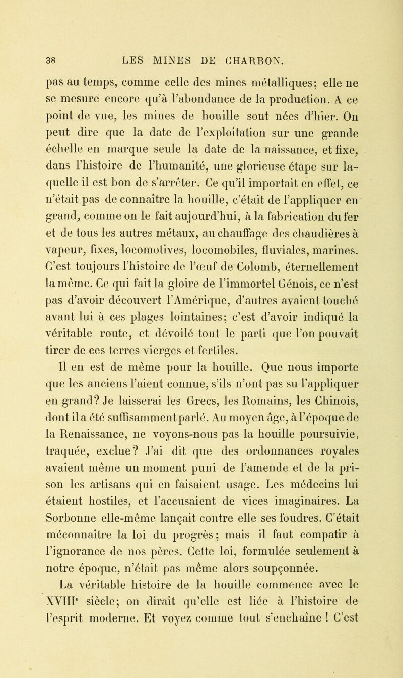 pas au temps, comme celle des mines métalliques; elle ne se mesure encore qu’à l’abondance de la production. A ce point de vue, les mines de houille sont nées d’hier. On peut dire que la date de l’exploitation sur une grande échelle en marque seule la date de la naissance, et fixe, dans l’histoire de l’humanité, une glorieuse étape sur la- quelle il est bon de s’arrêter. Ce qu’il importait en effet, ce n’était pas de connaître la houille, c’était de l’appliquer en grand/comme on le fait aujourd’hui, à la fabrication du fer et de tous les autres métaux, au chauffage des chaudières à vapeur, fixes, locomotives, locomobiles, fluviales, marines. C’est toujours l’histoire de l’œuf de Colomb, éternellement la même. Ce qui fait la gloire de l’immortel Génois, ce n’est pas d’avoir découvert l’Amérique, d’autres avaient touché avant lui à ces plages lointaines; c’est d’avoir indiqué la véritable route, et dévoilé tout le parti que l’on pouvait tirer de ces terres vierges et fertiles. Il en est de même pour la houille. Que nous importe que les anciens l’aient connue, s’ils n’ont pas su l’appliquer en grand? Je laisserai les Grecs, les Romains, les Chinois, dont il a été suffisamment parlé. Au moyen âge, à l’époque de la Renaissance, ne voyons-nous pas la houille poursuivie, traquée, exclue? J’ai dit que des ordonnances royales avaient même un moment puni de l’amende et de la pri- son les artisans qui en faisaient usage. Les médecins lui étaient hostiles, et l’accusaient de vices imaginaires. La Sorbonne elle-même lançait contre elle ses foudres. C’était méconnaître la loi du progrès ; mais il faut compatir à l’ignorance de nos pères. Cette loi, formulée seulement à notre époque, n’était pas même alors soupçonnée. La véritable histoire de la houille commence avec le XVIIIe siècle; on dirait qu’elle est liée à l’histoire de l’esprit moderne. Et voyez comme fout s’enchaîne ! C’est
